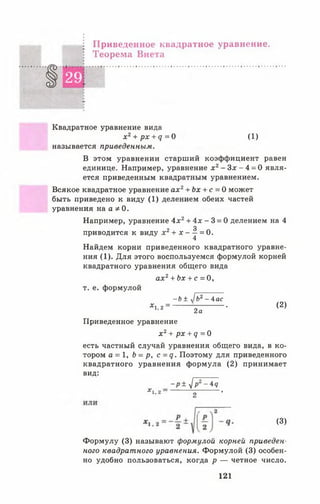 Приведенное квадратное уравнение.
Теорема Виета
§ 29
Квадратное уравнение вида
х2+ рх + <7= 0 (1)
называется приведенным.
В этом уравнении старший коэффициент равен
единице. Например, уравнение х 2- Зх - 4 = 0 явля­
ется приведенным квадратным уравнением.
Всякое квадратное уравнение а х 2+ Ьх + с = 0 может
быть приведено к виду (1) делением обеих частей
уравнения на а * 0.
Например, уравнение Ах2+ 4х - 3 = 0 делением на 4
3
приводится к виду X2+ X — = 0.
4
Найдем корни приведенного квадратного уравне­
ния (1). Для этого воспользуемся формулой корней
квадратного уравнения общего вида
а х 2+ Ьх + с = 0 ,
т. е. формулой
- Ь ± у1Ь2 - 4ас
х 1 2= - • (2)
2 а
Приведенное уравнение
х 2+ рх + <7 = 0
есть частный случай уравнения общего вида, в ко­
тором а = 1, Ь = р, с =<?. Поэтому для приведенного
квадратного уравнения формула (2) принимает
вид:
- р ± у ] р 2 - 4 я
*1.2------------7, '
(3)
Формулу (3) называют формулой корней приведен­
ного квадратного уравнения. Формулой (3) особен­
но удобно пользоваться, когда р — четное число.
121
 