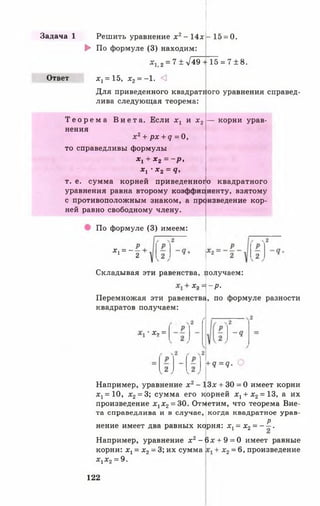 Задача 1
Ответ
Решить уравнение х 2- 14* -1 5 = 0.
► По формуле (3) находим:
4 , 2 = 7±>/49 + 15 = 7 ± 8 .
х 1= 15, х 2= -1. <3
Для приведенного квадратного уравнения справед­
лива следующая теорема:
— корни урав-
о квадратного
Т е о р е м а В и е т а . Если х 1 и х 2
нения
х 2+ рх + д = 0,
то справедливы формулы
*1 + *2 = ~Р<
* , •*2 = 9.
т. е. сумма корней приведенногс
уравнения равна второму коэффициенту, взятому
с противоположным знаком, а произведение кор­
ней равно свободному члену.
По формуле (3) имеем:
*1 = - -1 2
Складывая эти равенства, цолучаем:
*9 =1- Р -
Перемножая эти равенства, по формуле разности
квадратов получаем:
х , =
~ + Я = Ч -
Например, уравнение х2- 13х + 30 = 0 имеет корни
^ = 1 0 , х 2= 3; сумма его корней х г + х 2= 13, а их
произведение х 1х 2= 30. Ответим, что теорема Вие­
та справедлива и в случае, когда квадратное урав-
Р
нение имеет два равных кф ня: х г = х2= - —.
Например, уравнение х2- 6 х + 9 = 0 имеет равные
корни: х х= х2= 3; их сумма + х 2= 6, произведение
л?!х 2= 9.
122
 
