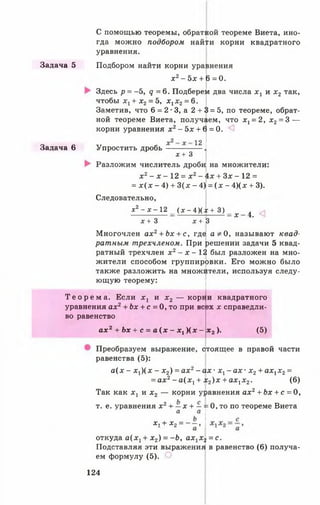С помощью теоремы, обратной теореме Виета, ино­
гда можно подбором най|и корни квадратного
уравнения.
Задача 5 Подбором найти корни уравнения
х 2- 5х + 6 = 0.
Здесь р = -5, д = 6 . Подберем два числа х 1 и х 2 так,
чтобы х1+ х2= 5, х, х2= 6.
Заметив, что 6 = 2-3, а 2 + 3 = 5, по теореме, обрат­
ной теореме Виета, получаем, что х 1= 2, х2= 3 —
корни уравнения х2- 5х + 6 = 0.
Задача 6 Упростить дробь
12
х + 3
Разложим числитель дроби на множители:
х 2- х —12 = х 2- 4х + Зх - 12 =
= х ( х - 4) + 3(х - 4) = ( х - 4 )(х + 3).
Следовательно,
хг - х - 12 _ ( х - 4)(х + 3 ) _ ^ ^
х+ 3 х + В
Многочлен ах2+ Ьх + с, где а * 0, называют квад­
ратным трехчленом. При решении задачи 5 квад­
ратный трехчлен х2- х - 1 2 был разложен на мно­
жители способом группировки. Его можно было
также разложить на множители, используя следу-
ющую теорему:
Т е о р е м а . Если х г и х 2 — корн и квадратного
уравнения ах2+ Ьх + с = 0, то при всех х справедли­
во равенство
а х 2 + Ьх + с = а ( х - х, ) ( х - ва). (5)
Преобразуем выражение, ртоящее в правой части
равенства (5):
а ( х - х Д х - х 2) = ах2- ах - х х- а х - х2+ ах1х2=
= а х 2- а ( х 1+ х 2) х + ах1х 2. (6)
Так как х 1 и х 2 — корни уравнения ах2+ Ьх + с = 0,
= 0, то по теореме Виетат. е. уравнения х 2+ —х + —
а а
х, + х2= - - ,
откуда а ( х 1+ х 2) = - Ь , а х 1х 2= с.
Подставляя эти выражения в равенство (6) получа­
ем формулу (5).
124
 