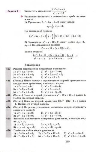 Задача 7 Упростить выражение
2 х 2 + 5 х - 3
х2- х - 12
► Разложим числитель и знаменатель дроби на мно­
жители.
1) Уравнение 2 х 2 + 5х - 3 = 0 имеет корни
Х1= 2 * х 2= —3.
По доказанной теореме
2х2+ 5 х - 3 = 2
1
х —
2
(х + 3) = ( 2 х - 1)(х + 3).
2) Уравнение х 2- х - 1 2 = 0 имеет корни х1= -3,
х 2= 4. По доказанной теореме
х 2- х - 12 = ( х + 3)( х - 4).
Таким образом,
2х2+ 5х - 3 _ (2х - 1)(х + 3) _ 2х - 1
х2- х - 12 ( х + 3 ) ( х - 4 ) х - 4
450
451
452
453
454
455
456
Упражнения
Решить приведенное квадратное уравнение:
1) х 2+ 4х - 5 = 0; 2) х 2- 6 х - 7 = 0;
3) х 2- 8 х - 9 = 0; 4) х 2+ 6л:-4 0 = 0;
5) х2+ х - 6 = 0; 6) х2- х - 2 = 0 .
(Устно.) Найти сумму и произведение корней приведенного
квадратного уравнения, имеющего корни:
1) х 2- х - 2 = 0 ; 2) х 2- 5 х - 6 = 0;
3) х 2+ Зх + 2 = 0 4) х 2+ З х - 4 = 0;
5) х2- 7 х + 5 = 0; 6) х2+ 9 х - 6 = 0.
(Устно.) Один из корней уравнения х2- 19х + 18 = 0 равен 1.
Найти его второй корень.
(Устно.) Один из корней уравнения 28х2+ 2 3 х -5 = 0 равен
—1. Найти его второй корень.
(Устно.) Не решая уравнения, имеющего корни, определить
знаки его корней:
1) х2+ 4х - 5 = 0; 2) х2+ 5х + 3 = 0;
3) х2- 5 х + 3 = 0; 4) х2- 8 х - 7 = 0.
Записать приведенное квадратное уравнение, имеющее кор­
ни х х и х2:
1) х ^ З , х2= -1; 2) Х ! = 2, х 2 = 3;
3) х х= -4, х 2 = -5; 4) х1= -3 , х2= 6.
Подбором найти корни уравнения:
1) х2+ 5х + 6 = 0; 2) х 2- 7х + 12 = 0; 3) х2- 6 х + 5 = 0;
4) х2+ 8х + 7 = 0; 5) х 2- 8 х + 1 5 = 0; 6) х2+ 2 х -1 5 = 0.
125
 