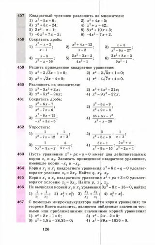 457
458
459
460
461
462
463
464
465
466
467
Квадратный трехчлен разложить на
1) х2- 5 х + 6;
3) х 2+ 5 х - 24;
5) 2 х 2 - х - 1;
7) - 6 х 2+ 7 х - 2 ;
Сократить дробь:
^^ х 2+ х - 2
2) х 2+ 4 х -5 ;
4) х 2+ х - 42;
6) 8 х2+ 10х + 3;
8) - 4 х 2- 7х + 2.
множители:
4)
х - 1
х - 8
х —х —56
2)
5)
х + 4х - 12
х ^2 ’
2 х 2- З х - 2
3)
6)
х + 3
х 2 - 6х - 27
3х2 + 8 х - 3
9х 2 - 1
Решить приведенное квадратное уравнение:
1) л:2- 2л/3аг - 1 = 0;
3) х 2+ у[2х - 4 = 0;
Разложить на множители:
1) х 3 - Зх2+ 2х;
3) х 3+ 5 х 2- 24х;
Сократить дробь:
1Ч х 2 + 6 х - 7
' о ’
х г - 7 х + 6
х 2 - 8 х + 15
3) ----;-------------;
- х 2 + 5 х - б
Упростить:
!) ~2 --------
х - 7х + 12
7
2) х 2-
4) х 2-
2) х 3+
4) х 3 -
X*
2)
3)
х - 3
5
5х 2 + З х - 2 5х - 2
4)
2)
4)
36 +
2-/бх +1 = 0;
4л/7х + 4 = 0.
4 х 2- 21х;
9 х 2- 22х.
8х - 9
9х + 8
5 х - х 2
х 24- х - 2 0
+ 6 х + 9
5х + 1
х + 3
5х 2 + х
х2 + 9 х - 1 0 х 2 - 2 х + 1
Пусть уравнение x 2+ p x + q = 0 имеет два действительных
корня хх и х2. Записать приведенное квадратное уравнение,
имеющее корни - х г и - х 2.
Корни х х и х2 квадратного уравнения х2+ 6х + д = 0 удовлет­
воряют условию х2= 2 х1. Найти q, х х, х2.
Корни хх и х2 квадратного уравнения х2+ р х + 3 = 0 удовлет­
воряют условию х2= 3хг Найти р, х х, х2.
Не вычисляя корней х, и х2уравнения Зх2- 8 х -1 5 = 0, найти:
1) — + — ; 2) х 2+ х|; 3) + 4) х? + х|.
X , Х 2 1 2 Х 2 X I 1 2
С помощью микрокалькулятора найти корни уравнения; по
теореме Виета выяснить, являются найденные значения точ­
ными или приближенными значениями корней уравнения:
1) х 2+ 2х - 1= 0;
3) х 2+ 1 ,8 х - 28,35 = 0;
2) х 2-
4) х 2-
2х - 2 = 0;
3 9 х - 1026=0.
126
 