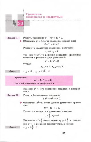 Уравнения,
сводящиеся к квадратным
§ 3 0
Задача 1 Решить уравнение х 4- 7 х 2+ 12 = 0.
► Обозначим х2= *, тогда уравнение примет вид:
{ 2- 7£ + 12 =0 .
Решая это квадратное уравнение, получаем:
*1= 4, <2= 3.
Так как < = х 2, то решение исходного уравнения
сводится к решению двух уравнений:
х 2= 4, х 2= 3,
откуда
х 12 = ±2, х 3 < = ±л/з.
Ответ дс, 2= ±2, х3 4= ±у[3. <3
Уравнение
ах4 + Ьлс2 + с = 0,
где а * 0, называют биквадратным.
Заменой х 2= < это уравнение сводится к квадрат­
ному.
Задача 2 Решить биквадратное уравнение
9 х4+ 5х2- 4 = 0.
► Обозначим х 2= <. Тогда данное уравнение примет
вид:
9£2+ 5<- 4 = 0.
Решая это квадратное уравнение, находим:
± = — £ = -1* 1 _ д > Г2 _
Уравнение = ^ имеет корни х1 2= ± ^ , а уравне­
ние х 2= -1 не имеет действительных корней.
Ответ х 12 = ±^-. <1
о
127
 