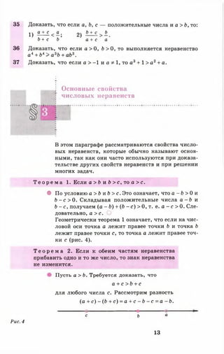 35 Доказать, что если а, Ь, с — положительные числа и а > Ь , то:
1 ) £ ± £ < « ; 2) А ± £ > ^ .
Ь + с Ь а + с а
36 Доказать, что если а > 0, 6 > 0 , то выполняется неравенство
ал + Ь4> а 3Ъ + аЬ3.
37 Доказать, что если а > -1 и а Ф 1, то а3 + 1 > а 2+ а.
Основные свойства
числовых неравенств
В этом параграфе рассматриваются свойства число­
вых неравенств, которые обычно называют основ­
ными, так как они часто используются при доказа­
тельстве других свойств неравенств и при решении
многих задач.
Т е о р е м а 1. Если а > Ь и Ь > с , то а > с.
• По условию а > Ь и Ь > с. Это означает, что а - Ь > 0 и
Ь - с > 0. Складывая положительные числа а - Ь и
Ь - с, получаем (а - Ь) + (6 - с ) > 0, т. е. а - с > 0. Сле­
довательно, а > с.
Геометрически теорема 1 означает, что если на чис­
ловой оси точка а лежит правее точки Ь и точка Ь
лежит правее точки с, то точка а лежит правее точ­
ки с (рис. 4).
Т е о р е м а 2. Если к обеим частям неравенства
прибавить одно и то же число, то знак неравенства
не изменится.
Пусть а > Ъ. Требуется доказать, что
а + с >Ь + с
для любого числа с. Рассмотрим разность
( а + с ) - ( Ь + с ) = а + с - Ь - с = а - Ь.
----------
с ь а
Рис. 4
13
 