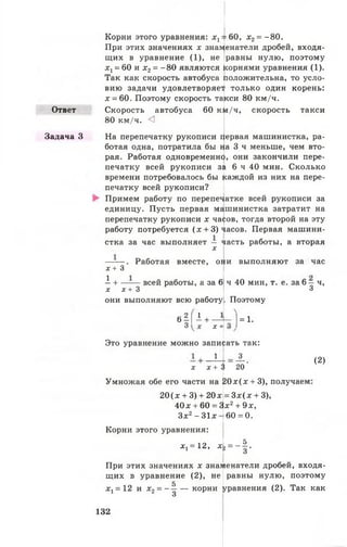 Ответ
Задача 3
Корни этого уравнения: х ^ б О , х 2= - 8 0 .
При этих значениях х знаменатели дробей, входя­
щих в уравнение (1), не |равны нулю, поэтому
х х= 60 и х 2= -8 0 являются корнями уравнения (1).
Так как скорость автобуса положительна, то усло­
вию задачи удовлетворяет только один корень:
х = 60. Поэтому скорость та*
Скорость автобуса
80 км/ч. <1
кси 80 км/ч.
60 км/ч, скорость такси
На перепечатку рукописи фрвая машинистка, ра­
ботая одна, потратила бы )| а З ч меньше, чем вто­
рая. Работая одновременно, они закончили пере­
печатку всей рукописи за 6 ч 40 мин. Сколько
времени потребовалось бы (саждой из них на пере­
печатку всей рукописи?
Примем работу по перепечатке всей рукописи за
единицу. Пусть первая машинистка затратит на
перепечатку рукописи х ча^ов, тогда второй на эту
работу потребуется (х + 3) часов. Первая машини­
стка за час выполняет — часть работы, а вторая
х
х + 3
А+.
Работая вместе, они выполняют за час
- всей работы, а за 6
х х + 3
они выполняют всю работу
в § [ ‘ +
х +
Это уравнение можно записать так:
ч 40 мин, т. е. за 6 — ч,
3
Поэтому
N
= 1.
X
1
* + л
Умножая обе его части на 2 0 * (х + 3), получаем
20(х + 3) + 20х
4 0 * + 60 = 3
3х2-3 1 х
_3_
20'
(2)
= 3х(д; + 3),
х 2+ 9х,
6 0 =0 .
4 - і
Корни этого уравнения:
* ! = 12,
При этих значениях х знаменатели дробей, входя­
щих в уравнение (2), не равны нулю, поэтому
5
^ = 1 2 и х 2 = - — — корни уравнения (2). Так как
3
132
 