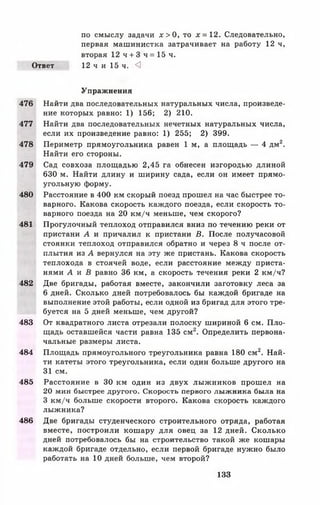 по смыслу задачи х > 0 , то х = 1 2 . Следовательно,
первая машинистка затрачивает на работу 12 ч,
вторая 12ч + 3 ч = 1 5 ч .
Ответ 12 ч и 15 ч. <3
Упражнения
476 Найти два последовательных натуральных числа, произведе­
ние которых равно: 1) 156; 2) 210.
477 Найти два последовательных нечетных натуральных числа,
если их произведение равно: 1) 255; 2) 399.
478 Периметр прямоугольника равен 1 м, а площадь — 4 дм2.
Найти его стороны.
479 Сад совхоза площадью 2,45 га обнесен изгородью длиной
630 м. Найти длину и ширину сада, если он имеет прямо­
угольную форму.
480 Расстояние в 400 км скорый поезд прошел на час быстрее то­
варного. Какова скорость каждого поезда, если скорость то­
варного поезда на 20 км/ч меньше, чем скорого?
481 Прогулочный теплоход отправился вниз по течению реки от
пристани А и причалил к пристани В. После получасовой
стоянки теплоход отправился обратно и через 8 ч после от­
плытия из А вернулся на эту же пристань. Какова скорость
теплохода в стоячей воде, если расстояние между приста­
нями А и В равно 36 км, а скорость течения реки 2 км/ч?
482 Две бригады, работая вместе, закончили заготовку леса за
6 дней. Сколько дней потребовалось бы каждой бригаде на
выполнение этой работы, если одной из бригад для этого тре­
буется на 5 дней меньше, чем другой?
483 От квадратного листа отрезали полоску шириной 6 см. Пло­
щадь оставшейся части равна 135 см2. Определить первона­
чальные размеры листа.
484 Площадь прямоугольного треугольника равна 180 см2. Най­
ти катеты этого треугольника, если один больше другого на
31 см.
485 Расстояние в 30 км один из двух лыжников прошел на
20 мин быстрее другого. Скорость первого лыжника была на
3 км/ч больше скорости второго. Какова скорость каждого
лыжника?
486 Две бригады студенческого строительного отряда, работая
вместе, построили кошару для овец за 12 дней. Сколько
дней потребовалось бы на строительство такой же кошары
каждой бригаде отдельно, если первой бригаде нужно было
работать на 10 дней больше, чем второй?
133
 