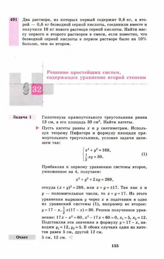 491 Два раствора, из которых первый содержит 0,8 кг, а вто­
рой — 0,6 кг безводной серной кислоты, соединили вместе и
получили 10 кг нового раствора серной кислоты. Найти мас­
су первого и второго растворов в смеси, если известно, что
безводной серной кислоты в первом растворе было на 10%
больше, чем во втором.
Решение простейших систем,
содержащих уравнение второй степени
1
32
■
Задача 1 Гипотенуза прямоугольного треугольника равна
13 см, а его площадь 30 см2. Найти катеты.
► Пусть катеты равны х и у сантиметрам. Исполь­
зуя теорему Пифагора и формулу площади пря­
моугольного треугольника, условие задачи запи­
шем так:
{ х 2+ у2= 169,
(|*г/=зо. (1)
Прибавляя к первому уравнению системы второе,
умноженное на 4, получаем:
х 2+ у2 + 2ху = 289,
откуда ( х + у)2= 289, или *+г/ = ±17. Так как х и
у — положительные числа, то х + у = 17. Из этого
уравнения выразим у через х и подставим в одно
из уравнений системы (1), например во второе:
у = 1 7 - х , ^ 17 - х) = 30. Решим полученное урав­
нение: 17* - х2= 60, х 2- 17* + 60 = 0, х, = 5, х 2= 12.
Подставляя эти значения в формулу у = 1 7 - х , на­
ходим ул= 12, у2—5. В обоих случаях один из кате­
тов равен 5 см, другой 12 см.
Ответ 5 см, 12 см. <]
135
 