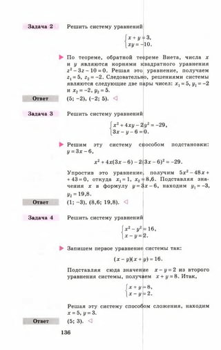 Задача 2
Ответ
Задача З
Ответ
Задача 4
Ответ
Решить систему уравнений
х + у--
ху = -
По теореме, обратной теореме Виета, числа х
и у являются корнями квадратного уравнения
22- З г - 1 0 = 0. Решая это уравнение, получаем
г 1= 5, г2= -2 . Следовательно, решениями системы
=3,
10.
являются следующие две п
и х 2= - 2 , у2= 5.
(5; -2 ), (-2 ; 5). <
дры чисел: х г = 5, ух= -2
Решить систему уравнений
х 2+ 4 x y -
3x - у - 6 =
2У
Решим эту систему способом подстановки:
у = 3 х - 6 ,
х 2+ 4х (3 х - 6) - 2
Упростив это уравнение
+ 43 = 0, откуда х 1= 1 , х2
ЧЄНИЯ X В формулу {/= £
у2= 19,8.
(1; -3 ), (8,6; 19,8). <3
6х
Решить систему уравнений
х2- у 2
 х - у =
► Запишем первое уравнение
( х - у )(х +
Подставляя сюда значен
уравнения системы, получ
і х + у
1х - У
Решая эту систему способ^
х = 5 , у = 3.
(5; 3). О
2= -29,
0.
Зх - 6)2= -29.
получим 5х2- 48х +
=8,6. Подставляя зна-
- 6 , находим ух= -3,
= 16,
2.
системы так:
У) = 16.
ле х - у = 2 из второго
^ем х + у = 8. Итак,
= 8,
= 2.
ом сложения, находим
136
 