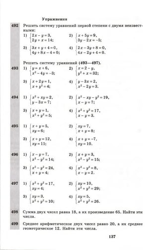 Упражнения
492 Решить систему уравнений
ными:
1) [ 2 х - у = 3, 2) 1
[ 2 у + х = 14;
первой степени с двумя неизвест-
[ х + Ъу = 9,
[Зу —2 х = -5;
3)|
[Зх + у + 4 = 0
[4у + 8 х - 4 =
4) 1
0;
2х - Зу + 8 = 0,
 4 х - 2 у + 4 = 0.
493
Решить систему уравнений (493— 497).
1) [ у = х + &, 2) х = 2 - у ,
 х 2- 4 у = - 3 ; [у 2+ * = 32;
з , | х + 2 у = 1,
[ х + у2= 4;
 у - 3 х = 2,
[ х 2- 2у = 3.
494
*4
х2+ ху = 2,
[ у - З х = 7; 2,1
х 2- х у - у2= 19,
 х - у = 7;
» 1 х + у = 1,
[ х 2+ у2= 5; 4)1
[х 2+(/2= 17,
[ х - у = 3.
495
4 і
х + у = 5,
[ху = 6;
ху = 7,
[х + </= 8;
з , ( х + у = 12,
[ху = 11; 4,1
[х + 1/= -7 ,
[ху =10.
496
4 і
1х - у = 7,
[х 2- у2= 14; 2,1
х + у = 3,
[х 2- у2= 15;
а , | х2- у 2= 24,
х + у = 4; 4,1
х 2- у2= 8,
х - у = 2.
497
" 1
х 2+у2= 17,
*і/ = 4;
»1 х у = 10,
х 2+ у2= 29;
зм
ху = 3,
х 2+у2= 10; 411
ху = Ъ,
х 2 + у2= 26.
498 Сумма двух чисел равна 18
числа.
,а их произведение 65. Найти эти
499 Среднее арифметическое двух чисел равно 20, а их среднее
геометрическое 12. Найти эти числа.
137
 
