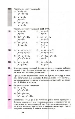 500 Решить систему уравнений:
1) 1х = 2 у - 3 ,
[ у 2 - 2 х = 3;
2) Jx+j/ = 6,
ху = - 7;
3) ( х 2- у2= 21,
 х + у = 7.
Решить систему уравнений (501-503).
501
‘ М
 х - у = 2,
1ХУ = 3; 2 1 1
 х - у = 3,
[х у = 4;
2 х 2- у2= 46,
ху = 10. 4 , |
 ( Х - у ) 2=
[х + у = 6;
:4,
« 1 х2- у 2= 0,
і4 + ху = 0;
1
1х+ у = 4,
1 + 1 = 1.
[X у
502
1 1 1
х + ху + у = -1,
[ х - ху + у = 3;
 x - x y - i
[ х + х у - 1
= -7 ,
t =1;
з , |х 2- у + 2 = 0,
[ х 2+ у2- 4 = 0; 4 , 1
х 2- 3 ху
[х у = 5.
+ у2= и ,
503
1 1 1
Лс + у[у = 8,
[ х - у = 1 6 ;
Гх - Г у
[ х - у = 5.
= 1,
504 Участок прямоугольной формы нужно огородить забором
длиной 1 км. Каковы должны быть длина и ширина участ­
ка, если его площадь равна 6 га?
505 При делении двузначного числа на сумму его цифр в част­
ном получается 6, а в остатке 4. При делении этого же числа
на произведение его цифр в частном получается 2, а в остат­
ке 16. Найти это число.
506 Решить систему уравнений:
1) ( х + у = 5,
х 3+ у3 = 35;
2) 1х3+ у3= 152,
[ х 2- ху + у2= 19.
507 Расстояние от А до В по течению реки катер проходит в
1,5 раза медленнее, чем теплоход, причем за каждый час ка­
тер отстает от теплохода на 8 км. Против течения реки путь
от В до А теплоход проходит в 2 раза быстрее катера. Найти
скорости теплохода и катера в стоячей воде.
138
 
