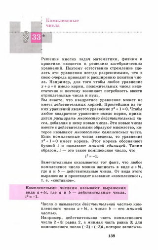 Комплексные
числа
Решение многих задач математики, физики и
практики сводится к решению алгебраических
уравнений. Поэтому естественно стремление сде­
лать эти уравнения всегда разрешимыми, что в
свою очередь приводит к расширению понятия чис­
ла. Например, для того чтобы любое уравнение
х + а = Ь имело корни, положительных чисел недо­
статочно и поэтому возникает потребность ввести
отрицательные числа и нуль.
Вы знаете, что квадратное уравнение может не
иметь действительных корней. Простейшим из та­
ких уравнений является уравнение х 2+ 1 = 0. Чтобы
любое квадратное уравнение имело корни, прихо­
дится расширять множество действительных чи­
сел, добавляя к нему новые числа. Эти новые числа
вместе с действительными образуют множество, ко­
торое называют множеством комплексных чисел.
Если комплексные числа введены, то уравнение
х 2+ 1= 0 имеет корень. Этот корень обозначают
буквой I и называют мнимой единицей. Таким
образом, £— это такое комплексное число, что
12= -1.
Замечательным оказывается тот факт, что любое
комплексное число можно записать в виде а + Ы ,
где а и Ь — действительные числа. От вида этого
выражения и происходит название «комплексное»,
т. е. «составное».
Комплексными числами называют выражения
вида а + Ы, где а и Ь — действительные числа,
£2= - 1.
Число а называется действительной частью ком­
плексного числа а + Ы , а число Ь — его мнимой
частью.
Например, действительная часть комплексного
числа 2 + Зг равна 2, а мнимая часть равна 3; для
комплексного числа (-2 ) + (-3)£, которое записыва-
139
 