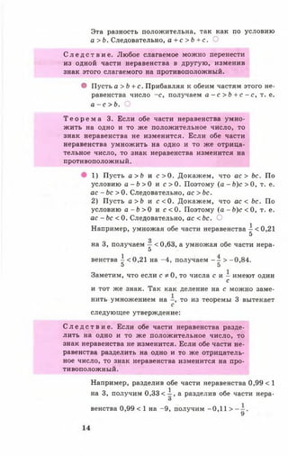 Эта разность положительна, так как по условию
а > Ь. Следовательно, а + с > Ь + с. О
С л е д с т в и е . Любое слагаемое можно перенести
из одной части неравенства в другую, изменив
знак этого слагаемого на противоположный.
• Пусть а >Ь + с. Прибавляя к обеим частям этого не­
равенства число -с , получаем а - с > Ь + с - с , т. е.
а - с > Ь .
Т е о р е м а 3. Если обе части неравенства умно­
жить на одно и то же положительное число, то
знак неравенства не изменится. Если обе части
неравенства умножить на одно и то же отрица­
тельное число, то знак неравенства изменится на
противоположный.
1) Пусть а >Ь и с > 0 . Докажем, что ас > Ьс. По
условию а - Ъ > 0 и с > 0 . Поэтому ( а - й ) о О , т. е.
ас - Ь с > 0. Следовательно, ас > Ьс.
2) Пусть а > Ь и с < 0 . Докажем, что ас < Ьс. По
условию а - Ь > 0 и с < 0 . Поэтому ( а - Ь ) с < 0 , т. е.
ас - Ьс < 0. Следовательно, ас <Ьс. О
Например, умножая обе части неравенства А <0,21
5
*3
на 3, получаем —< 0,63, а умножая обе части нера-
5
венства  <0,21 на -4 , получаем - - > -0,84.
5 5
Заметим, что если с * 0, то числа с и - имеют один
с
и тот же знак. Так как деление на с можно заме­
нить умножением на - , то из теоремы 3 вытекает
с
следующее утверждение:
С л е д с т в и е . Если обе части неравенства разде­
лить на одно и то же положительное число, то
знак неравенства не изменится. Если обе части не­
равенства разделить на одно и то же отрицатель­
ное число, то знак неравенства изменится на про­
тивоположный.
Например, разделив обе части неравенства 0,99 < 1
на 3, получим 0,33< А , а разделив обе части нера-
О
венства 0,99 < 1 на -9 , получим -0,11 > .
 