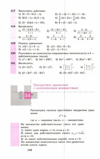 517
518
519
520
521
Выполнить действия:
1) 21+3 + 4 £ (1 -0 ;
3) З г(1 -г) + 21(1 + £);
5) (3 -2 0 (4 + 0 + Ш ;
Вычислить:
(2 -3 / )(3 -2 £)
2) (1 + І
4) 1/(4
)(—1+ 2і) + 1 - Зі;
+ 2і) + 1 і (3 - 9 і );
1 + /
2 -3 і
1)
4)
(1 - *)(3 + О
Решить уравнение:
1) 2(2 + 0 = 3 -1 ;
3) г(1 + £ )-£ = 4;
6) 6+(5-і)(1 +0-
(3 - і )(1 + 3 і )
2 - і
5 5
1+2і 2 - і
3)
6)
3 -4 І
(1+0(2 - О
3 3
2 - Зі 2 + Зі
1) а 2+ 4£>2; 2) 9а2+ 2562;
Вычислить:
і ) (3 + 2І)2; 2) ( 2 - і ) 3;
5) ( 2 + Зі)2- ( 2 - З і )2;
3) 8а2-1 6 6 2; 4) 81а2+ 5Ь2.
3)
6) (3 + 4і)2+ (3 —4і)2.
( 1 - і '
6
4) I ±2.»
^1+ ' > <^” * У
Квадратное уравнение
с комплексным неизвестным
Рассмотрим сначала простейшее квадратное урав­
нение
где а — заданное число,
На множестве действительных
нение:
1) имеет один корень 2 = 0 , если а
2) имеет два действительных
если а > 0;
3) не имеет действительных корне
На множестве комплексных чисел
всегда имеет корень.
ко
+ 5і;2) 2 ( 1 - 2 і ) = 2-
4) 2 (1 - 0 + 3=М.
Разложить на комплексно сопряженйые множители (а и Ь
действительные числа):
— неизвестное,
исел это урав-
=0;
рня г 12 = ^ ^ а у
й, если а < 0.
это уравнение
142
 