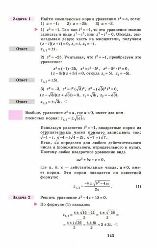 Задача 1
Ответ
Ответ
Ответ
Найти комплексные корни уравнения г2= а, если:
1) а = —1; 2) а = - 25; 3) а = -3.
► 1) г 2= -1. Так как г2= -1, то это уравнение можно
записать в виде г2= 12, или г2- 1 2= 0. Отсюда, рас­
кладывая левую часть на множители, получаем
(г - i)(2 + г) = 0, г х= I, г2=
212 = ±1.
2) г 2= -25. Учитывая, что £2= -1, преобразуем это
уравнение:
г 2= (-1 ) •25, г2= г2 •52, г2- 5 2 -12= 0,
(г - 5г)(г + 5^) = 0, откуда гх= 5£, г2= -5г.
«1,2 = ±5/.
3) г2= -3, г2= г2(л/З)2, 22- (л/З)2I2= 0,
( г - У3£)(2 + л/3£) = 0, г 1= у[зI, г2= -л/31.
212 = ±>/3£. <]
Вообще, уравнение г2= а, где а < 0, имеет два ком­
плексных корня: 2 Х2= ±7|а|£.
Используя равенство /2= -1, квадратные корни из
отрицательных чисел принято записывать так:
л/^1 = I, У^4=1лД = 2£, ■>/—7 =£л/7.
Итак, л/а определен для любого действительного
числа а (положительного, отрицательного и нуля).
Поэтому любое квадратное уравнение вида
аг2+ Ьг + с = 0,
где а, Ь, с — действительные числа, а * 0, име­
ет корни. Эти корни находятся по известной
формуле:
- Ь ± -4ас
2а
(1)
Задача 2 Решить уравнение г 2- 4г + 13 = 0.
► По формуле (1) находим:
4 ± л/16-52 4 ± л/-36
г1.2 ~
4 ± і л/36 4 + 6£
= 2 ± Зі. <3
143
 
