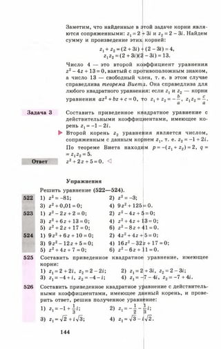 - З і) = 13.
эффициент уравнения
гивоположным знаком,
Задача 3
Заметим, что найденные в Этой задаче корни явля­
ются сопряженными: г1= 2 V Зг' и г г = 2 -31. Найдем
сумму и произведение этих! корней:
г+ г 2 ~ (2 + 30 + (2 - Зг) = 4,
г,г2= (2 + 30(2
Число 4 — это второй ко
г 2- 4г + 13 = 0, взятый с про
а число 13 — свободный член, т. е. в этом случае
справедлива теорема Виет г. Она справедлива для
любого квадратного уравнения: если г х и г 2 — корни
уравнения а г 2+ Ьг + с = 0, то г х+ г 2= - —, г 1г 2= —.
Составить приведенное квадратное уравнение с
действительными коэффициентами, имеющее ко­
рень 2 [ = -1 - 21.
► Второй корень г 2 уравнения является числом,
Ответ
сопряженным с данным корнем г х, т. е. г2 = - 1 + 2 *.
По теореме Виета находим р = - ( г 1+ г 2) = 2, <7 =
—22^2 —5»
г 2+ 2 г + 5 = 0. <3
Упражнения
Решить уравнение (522—524).
522
523
524
525
526
0.9 г 2+125=
22 - 4 г + 5 = 0;
22+ 4г + 13 = 0;
6 ) 2 2 - 8 2 + 41 = 0.
1 ) 2 2 = -81; 2 ) г 2= -3;
3) г2 + 0,01 = 0; 4)
1 ) 2 2 - 2 г + 2 = 0 ; 2 )
3) г2 + 6 2 + 13 = 0; 4)
5) г2 + 2г + 17 = 0;
1) 9г2 + 6 2 + 10 = 0;
3) 9г2 - 12г + 5 = 0; 4)
5) 2 2+ 4 г + 7 = 0 ; 6 ) 2 2 —6 2 +
Составить приведенное квадратное
корни:
1 ) 2 ^ 2 + 2 1 , г 2= 2 - 2 1 ; 2)
3) г у= -4 + 0 22 = - 4 - i ; 4)
2) 4г2 + 4г +
г 1= 2
2, = І
5 = 0;
16г2- 32г + 17 = 0;
1= 0.
уравнение, имеющее
+ Зг, 2 2 —2 Зі;
7 - 4/, 22= —7 + 4і.
Составить приведенное квадратное уравнение с действитель­
ными коэффициентами, имеющее данный корень, и прове­
рить ответ, решив полученное уравнение:
1) гг= -1 + -|г; 2) 2, = - | - 1 г ;
3) 2|—V~2 + і V3; 4) 2 != л/ 3 -І л .
144
 