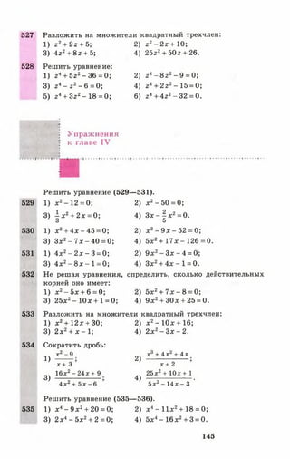 527 Разложить на множители квадратный трехчлен:
1) г 2+ 2 г + 5;
3)  г 2+ 8 г + 5;
528 Решить уравнение:
1) г 4+ 5г2- 36 = 0;
3) г4- г 2- 6 = 0 ;
5) г4+ Зг2- 18 = 0;
2) г2- 2г + 10;
4) 25г2+ 50г + 26.
2) г 4- 8 г2- 9 = 0 ;
4) г4+ 2г2-1 5 = 0;
6) г 4+ 4г2- 32 = 0.
Упраж нения
к главе IV
Решить уравнение (529— 531).
529 1) х 2- 12 = 0;
3) —х 2+ 2 х = 0;
’ 3
2) х2- 50 = 0;
4) 3 х - § х 2= 0.
5
530
531
532
1) х2+ 4х - 45 = 0;
3) Зх2- 7х - 40 = 0;
1) 4х2- 2х - 3 = 0;
3) 4х2- 8 х - 1 = 0;
2) х 2- 9х - 52 = 0;
4) 5х2+ 1 7 х -1 2 6 = 0 .
2) 9 х 2- Зх - 4 = 0;
4) Зх2+ 4х - 1 = 0.
Не решая уравнения, определить, сколько действительных
корней оно имеет:
1) х2- 5х + 6= 0; 2) 5х2+ 7 х - 8 = 0;
3) 25х2- 10х+ 1 = 0; 4) 9 х2+ ЗОх + 25 = 0.
533 Разложить на множители квадратный трехчлен:
1) х2+ 12х + 30;
3) 2 х2+ х - 1;
534 Сократить дробь:
х2—9
1)
3)
2) х2- 10х + 16;
4) 2 х2- Зх - 2.
х + 3
16х2 - 24х + 9
4 х 2 + 5х - 6
2)
4)
х + 4 хг + 4х '
х + 2
25х2+ 10х+ 1
5х2 - 14ж - 3 '
Решить уравнение (535— 536).
535 1) х4- 9 х2+ 20 = 0; 2) х4- И х 2+ 18 = 0;
3) 2 х4- 5х2+ 2 = 0 ; 4) 5х4- 16х2+ 3 = 0.
145
 