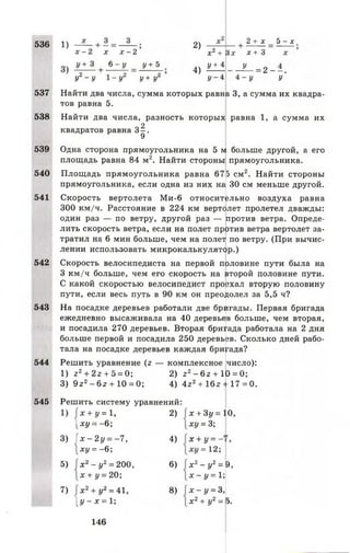 536 1)
542
543
544
х х - 2
6 - у у + 5
У2- у
2)
4)
2 + х 5 - х
хг + В х х + 3
У + 4 У
= 2 - - .
537
538
539
540
541
У“ у + У“ у - 4 4 - у у
Найти два числа, сумма которых равна 3, а сумма их квадра­
тов равна 5.
Найти два числа, разность которых равна 1, а сумма их
квадратов равна з|.
Одна сторона прямоугольника на 5 м больше другой, а его
площадь равна 84 м2. Найти стороны прямоугольника.
Площадь прямоугольника равна 675 см2. Найти стороны
прямоугольника, если одна из них на 30 см меньше другой.
Скорость вертолета М и-6 относительно воздуха равна
300 км/ч. Расстояние в 224 км вертолет пролетел дважды:
один раз — по ветру, другой раз — против ветра. Опреде­
лить скорость ветра, если на полет против ветра вертолет за­
тратил на 6 мин больше, чем на полет по ветру. (При вычис­
лении использовать микрокалькулятор.)
Скорость велосипедиста на первой половине пути была на
3 км/ч больше, чем его скорость на второй половине пути.
С какой скоростью велосипедист прозхал вторую половину
пути, если весь путь в 90 км он преодолел за 5,5 ч?
На посадке деревьев работали две бригады. Первая бригада
ежедневно высаживала на 40 деревьев больше, чем вторая,
и посадила 270 деревьев. Вторая бригада работала на 2 дня
больше первой и посадила 250 деревьев. Сколько дней рабо­
тала на посадке деревьев каждая бригада?
Решить уравнение (г — комплексное число):
1) г2 + 2г + 5 = 0; 2) 2 2 - 6 г + 10 = 0;
3) 9г2 - б 2 + 10 = 0; 4) 4г2 + 16г + 17 = 0.
545 Решить систему уравнений:
х + у = 1, 2) х + 3у = 0
1 ху = -6 ; ху = 3;
3)  х - 2 у = - 7 , 4) х + у —- '
ху = - 6 ;
©I
1-Н
II
5) х г —у2= 200, 6 ) X2- у2= 9,
х + у = 20; х - у = 1;
7) х 2+ у2= 41, 8 ) х - у = 3,
1[ у - х = 1; X2+ у2= э.
146
 