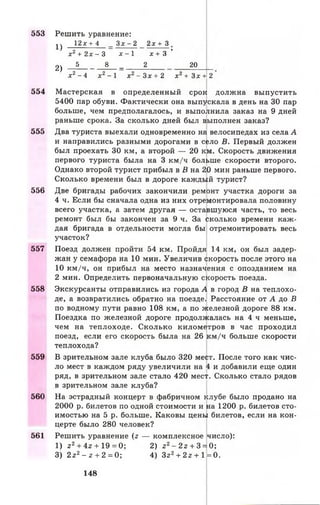 553 Решить уравнение:
1) 1 2 Х + 4 _ З х - 2 2 х + 3 .
х 2 + 2 х — 3 х —1 х + 3 ’
2 j 5 В _ 2 20
х 2 - 4 х 2 - 1 х 2 - З х + 2 х 2 + З х + 2
554 Мастерская в определенный срок должна выпустить
5400 пар обуви. Фактически она выпускала в день на 30 пар
больше, чем предполагалось, и выполнила заказ на 9 дней
раньше срока. За сколько дней был выполнен заказ?
555 Два туриста выехали одновременно на велосипедах из села А
и направились разными дорогами в село В. Первый должен
был проехать 30 км, а второй — 20 км. Скорость движения
первого туриста была на 3 км/ч больше скорости второго.
Однако второй турист прибыл в В на 20 мин раньше первого.
Сколько времени был в дороге каждый турист?
556 Две бригады рабочих закончили ремонт участка дороги за
4 ч. Если бы сначала одна из них отремонтировала половину
всего участка, а затем другая — оставшуюся часть, то весь
ремонт был бы закончен за 9 ч. За сколько времени каж­
дая бригада в отдельности могла бы отремонтировать весь
участок?
557 Поезд должен пройти 54 км. Пройдя 14 км, он был задер­
жан у семафора на 10 мин. Увеличив скорость после этого на
10 км/ч, он прибыл на место назначения с опозданием на
2 мин. Определить первоначальную скорость поезда.
558 Экскурсанты отправились из города А в город В на теплохо­
де, а возвратились обратно на поезде. Расстояние от А до В
по водному пути равно 108 км, а по железной дороге 88 км.
Поездка по железной дороге продолжалась на 4 ч меньше,
чем на теплоходе. Сколько километров в час проходил
поезд, если его скорость была на 26 км/ч больше скорости
теплохода?
559 В зрительном зале клуба было 320 мест. После того как чис­
ло мест в каждом ряду увеличили на 4 и добавили еще один
ряд, в зрительном зале стало 420 мес^. Сколько стало рядов
в зрительном зале клуба?
560 На эстрадный концерт в фабричном клубе было продано на
2000 р. билетов по одной стоимости и на 1200 р. билетов сто­
имостью на 5 р. больше. Каковы цены билетов, если на кон­
церте было 280 человек?
561 Решить уравнение (г — комплексное число):
1) z2+ 4z + 19 = 0; 2) z2- 2z + 3 = 0;
3) 2z2- z + 2 = 0 ; 4) Зг2+ 2г + 1= 0.
148
 