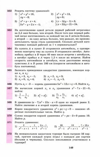 562
563
564
565
566
567
568
569
570
571
572
Решить систему уравнений:
1) х2+ у2= 10, 2) 1х2+ у2= 13,
} х 1/ = - 3 ; ху = 6;
3) ( х 2+ у - х = 4, 4) |(дс- 1)( I/—1) = 3,
[ З х 2- у + 2 х = -1 ; |(х + 2)(у + 2) = 24.
На изготовление одной детали первый рабочий затрачивал
на 2,5 мин больше, чем второй. После того как первый рабо­
чий начал изготавливать за каждый час на 3 детали больше,
а второй — на одну деталь больше, чем раньше, их произво­
дительность труда стала одинаковой. Сколько деталей изго­
тавливал каждый рабочий за 1 ч первоначально?
Из пункта А в пункт В отправился автомобиль, а одновре­
менно навстречу ему из пункта В отправился автобус. Авто­
мобиль прибыл в В через 40 мин после встречи с автобусом,
а автобус прибыл в А через 1,5 ч после их встречи. Найти
скорость автомобиля и автобуса, если расстояние между
пунктами А и В равно 100 км (скорости автомобиля и авто­
буса постоянны).
Записать приведенное квадратное уравнение, имеющее кор­
ни х х и х 2:
1) х х= 3, х2= -1; 2) х х= 2, х2= 3;
3) = 0, х2= 4; 4) = —1, х 2= 5.
Пусть х х= -3 — корень уравнения 5х2+ 12х + <7 = 0. Найти х 2.
Не вычисляя корней и х 2 уравнения х 2 - 7л: - 21 = 0,
найти:
1) + 2) х 2 + х 2; 3) — + — ; 4 ) х * + х * .
хг х2 1 х2 Ху 1
В уравнении (а - 7 ) х 2+ 13х - а = 0 один из корней равен 2.
Найти значение а и второй корень уравнения.
Корни квадратного уравнения х 2+ р х + = 0 — взаимно об­
ратные положительные числа. Найти q.
Сумма квадратов корней уравнения х 2+ р х - 3 = 0 равна 10.
Найти р.
Решить уравнение:
^ 2 1 { 2 х - 1 . 2 ) _ ? 0 _________13 _ 7 + 18лс
х2- х + 1 х + 1 я3+ 1' х2- 1 дг2+ лг 1 х3-1
На межшкольном шашечном турнире было сыграно 56 пар­
тий, причем каждый игрок играл с каждым две партии
(белыми и черными). Сколько школьников участвовало в
турнире?
149
 
