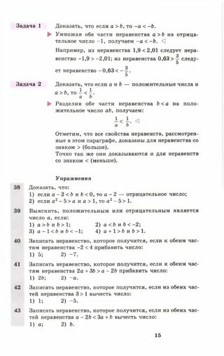 Задача 1 Доказать, что если а > Ь, то - а < -Ь.
► Умножая обе части неравенства а >Ь на отрица­
тельное число -1 , получаем - а < - Ь . <]
Например, из неравенства 1,9 <2,01 следует нера-
з
венство -1,9 > -2,01; из неравенства 0,63 > — следу-
5
з
ет неравенство -0,63 < — .
5
Задача 2 Доказать, что если а и Ь — положительные числа и
а > Ь , то - < - .
а Ь
► Разделив обе части неравенства Ь < а на поло­
жительное число аЬ, получаем;
Отметим, что все свойства неравенств, рассмотрен­
ные в этом параграфе, доказаны для неравенства со
знаком > (больше).
Точно так же они доказываются и для неравенств
со знаком < (меньше).
Упражнения
38 Доказать, что:
1) если а - 2 <Ь и £>< 0, то а - 2 — отрицательное число;
2) если а2- 5 > а и а > 1, то а 2- 5 > 1.
39 Выяснить, положительным или отрицательным является
число а, если:
1) а > Ь и Ь > 1 ; 2) а < Ь и Ь < - 2 ;
3) а - 1 < Ь и Ь < -1; 4) а + 1 > 6 и 6 > 1 .
40 Записать неравенство, которое получится, если к обеим час­
тям неравенства -2 < 4 прибавить число:
1) 5; 2) -7 .
41 Записать неравенство, которое получится, если к обеим час­
тям неравенства 2а + ЗЬ > а - 2Ь прибавить число:
1) 2Ь; 2) -а .
42 Записать неравенство, которое получится, если из обеих час­
тей неравенства 3 > 1 вычесть число:
1) 1; 2) -5 .
43 Записать неравенство, которое получится, если из обеих час­
тей неравенства а - 2Ь < За + Ь вычесть число:
1) а; 2) Ь.
15
 