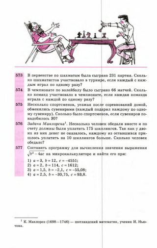573 В первенстве по шахматам была сыграна 231 партия. Сколь­
ко шахматистов участвовало в турнире, если каждый с каж­
дым играл по одному разу?
574 В чемпионате по волейболу было сыграно 66 матчей. Сколь­
ко команд участвовало в чемпионате, если каждая команда
играла с каждой по одному разу?
575 Несколько спортсменов, уезжая после соревнований домой,
обменялись сувенирами (каждый подарил каждому по одно­
му сувениру). Сколько было спортсменов, если сувениров по­
надобилось 30?
576 Задача Маклорена1. Несколько человек обедали вместе и по
счету должны были уплатить 175 шиллингов. Так как у дво­
их из них денег не оказалось, каждому из оставшихся при­
шлось уплатить на 10 шиллингов больше. Сколько человек
обедало?
577 Составить программу для вычисления значения выражения
i]b2- 4 а с на микрокалькуляторе и найти его при:
1) а = 3, Ь = 12, с = -4551;
2) а = 2, Ь = 114, с = 1612;
3) а = 1,5, Ь = -2,1, с = -55,08
4) а = 2,5, &= -30,75, с = 93,8
1К. Маклорен (1698— 1746) — шотландский математик, ученик И. Нью­
тона.
 
