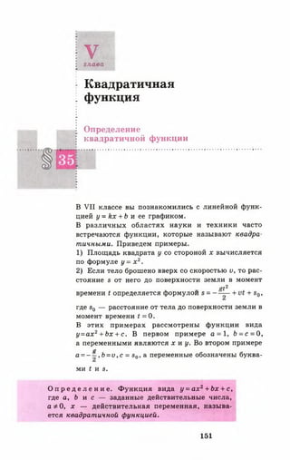 Vглава
Квадратичная
функция
Определение
квадратичной функции
В VII классе вы познакомились с линейной функ­
цией у = к х + Ь и ее графиком.
В различных областях науки и техники часто
встречаются функции, которые называют квадра­
тичными. Приведем примеры.
1) Площадь квадрата у со стороной х вычисляется
по формуле у = х 2.
2) Если тело брошено вверх со скоростью V, то рас­
стояние в от него до поверхности земли в момент
<#2
времени < определяется формулой в ----— + + в0,
где в0 — расстояние от тела до поверхности земли в
момент времени t = 0 .
В этих примерах рассмотрены функции вида
у = ах2+ Ьх + с . В первом примере а = 1, Ь = с = О,
а переменными являются х и у. Во втором примере
а
а = ~ —,& = и,с = 80, а переменные обозначены буква­
ми { И 8.
О п р е д е л е н и е . Функция вида у = а х 2+ Ь х + с,
где а, Ь и с — заданные действительные числа,
аф 0, х — действительная переменная, называ­
ется квадратичной функцией.
151
 