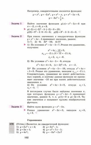 Например, квадратичными являются функции:
у = х 2, у = - 2 х 2, у = х 2- х , у = х 2- 5 х + 6,
у = - Зх2+ - х .
* 2
Задача 1 Найти значение функции у ( х ) = х 2 - 5х + 6 при
х = -2 , х = 0, х = 3.
► у (-2 ) = (- 2 )2- 5 -(-2 ) + 6 = 20;
1/(0) = О2- 5 0 + 6 = 6; у(З) = 32- 5 3 + 6 = 0. <1
Задача 2 При каких значениях х квадратичная функция
у = х 2+ 4х - 5 принимает значение, равное:
1) 7; 2) -9 ; 3)* -10; 4) О?
► 1) По условию х 2+ 4х - 5= 7. Решая это уравнение,
получаем:
х2+ 4х - 1 2 = 0,
х, 2= —2 ± л/4 +12 = -2 ± 4,
Xj = 2, х2= -6 .
2) По условию х2+ 4х - 5 = -9 , откуда
х 2+ 4х + 4 = 0, (х + 2)2= 0, х = -2 .
3)* По условию х2+ 4 х - 5 = -10, откуда х2+ 4х +
+ 5 = 0. Решая это уравнение, находим Xj 2= - 2 ± i .
Следовательно, уравнение не имеет действитель­
ных корней, и поэтому данная функция не прини­
мает значение -1 0 ни при каких действительных
значениях х.
4) По условию х2+ 4 х - 5 = 0, откуда х х= 1,
х2= -5. <3
В последнем случае были найдены значения х,
при которых функция j/ = x 2+ 4 x - 5 принимает
значение, равное 0, т. е. г/(1) = 0 и г/(—5) = 0. Та­
кие значения х называют нулями квадратичной
функции.
Задача 3 Найти нули функции у = х 2—Зх.
► Решая уравнение х 2- 3 х = 0, находим xt= 0,
х2= 3. <3
Упражнения
578 (Устно.) Является ли квадратичной функция:
1) у = 2х2+ х + 3; 2) у = Зх2- 1;
3) {/= 5х + 1; 4) у = х 3+ 7 х - 1 ;
5) у = 4х2; 6) у = -З х 2+ 2х?
152
 