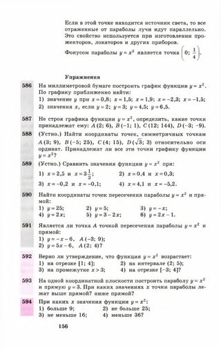 Если в этой точке находится источник света, то все
отраженные от параболы лучи идут параллельно.
Это свойство используется при изготовлении про­
жекторов, локаторов и других приборов.
Фокусом параболы у = х 2 является точка
05 4
Упражнения
586 На миллиметровой бумаге построить график функции у = х 2.
По графику приближенно найти:
1) значение у при х = 0,8; х = 1,5; лс= 1,9; * = -2,3; л: = —1,5;
2) значения х, если у = 2; у = 3; у = 4,5; у = 6,5.
587 Не строя графика функции у = х 2, определить, какие точки
принадлежат ему: А (2; 6), В (-1 ; 1), С (12; 144), 1 )(-3 ; -9 ).
588 (Устно.) Найти координаты точек, симметричных точкам
А (3 ; 9), В ( - 5; 25), С (4; 15), 1)(л/3; 3) относительно оси
ординат. Принадлежат ли все эти точки графику функции
У = х 21
589 (Устно.) Сравнить значения функции у = х 2 при:
1) х = 2,5 и д: = з 1 ; 2) х = 0,4 и х = 0,3;
О
3) х = -0 ,2 и х = -0,1; 4) х = 4,1 и х = -5,2.
590 Найти координаты точек пересечения параболы у = х 2 и пря­
мой:
1) у = 25; 2) у = 5; 3) у = - х ;
4) у = 2х; 5) у = 3 - 2 х ; 6) у = 2 х - 1 .
591 Является ли точка А точкой пересечения параболы у = х 2 и
прямой:
1) у = - х - 6 , А (-3 ; 9);
2) у = 5 х - 6 , А ( 2; 4)?
592 Верно ли утверждение, что функция у = х 2 возрастает:
1) на отрезке [1; 4]; 2) на интервале (2; 5);
3) на промежутке х > 3; 4) на отрезке [-3 ; 4]?
593 На одной координатной плоскости построить параболу у = х 2
и прямую у = 3. При каких значениях х точки параболы ле­
жат выше прямой? ниже прямой?
594 При каких х значения функции у = х 2:
1) больше 9; 2) не больше 25;
3) не меньше 16; 4) меньше 36?
156
 