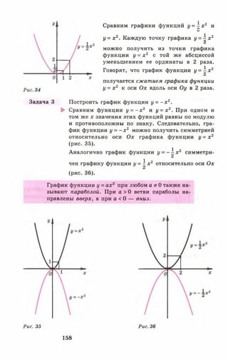 Сравним графики функций у = ) - х 2 и
и
у = х 2. Каждую точку графика у = - х 2
&
можно получить из точки графика
функции у = х 2 с той же абсциссой
уменьшением ее ординаты в 2 раза.
Говорят, что график функции у = ^ х 2
получается сжатием графика функции
у = х 2 к оси Ох вдоль оси Оу в 2 раза.
Задача 3 Построить график функции у = - х 2.
► Сравним функции у = - х 2 и у = х 2. При одном и
том же х значения этих функций равны по модулю
и противоположны по знаку. Следовательно, гра­
фик функции у = - х 2 можно получить симметрией
относительно оси Ох графика функции у = х 2
(рис. 35).
Аналогично график функции у = - ^ х г симметри­
чен графику функции у = ^ х 2 относительно оси Ох
(рис. 36).
График функции у = ах2 при любом а * 0 также на­
зывают параболой. При а > 0 ветви параболы на­
правлены вверх, а при а < 0 — вниз.
Рис. 35
158
Рис. 36
 