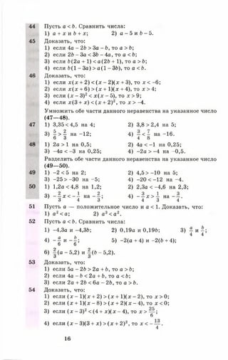 44 Пусть а < Ь. Сравнить числа:
1) а + х и б + х; 2) а - 5 и 6 - 5 .
45 Доказать, что:
1) если 4а - 2Ь > За - Ь, то а > Ь;
2) если 2Ь - За < ЗЬ - 4а, то а < 6;
3) если Ь(2а + 1) < а(2Ь + 1), то а > Ь;
4) если 6(1 - За) > а (1 - ЗЬ), то а < Ь.
46 Доказать, что:
1) если х (х + 2) < (х - 2 ) ( х + 3), то х < -6 ;
2) если х (х + 6) > (х + 1) ( х + 4), то х > 4;
3) если (х - З)2< х (х - 5), то х > 9;
4) если х(3 + х) < (х + 2)2, то х > -4.
Умножить обе части данного неравенства на указанное число
(47— 48).
47 1) 3,35 <4,5 на 4; 2) 3,8 >2,4 на 5;
3) | > ^ на -12; 4) - < - на -16.
6 3 4 8
48 1) 2а > 1 на 0,5; 2) 4а < -1 на 0,25;
3) -4а < -3 на 0,25; 4) -2 а > -4 на -0,5.
Разделить обе части данного неравенства на указанное число
(49— 50).
49 1) -2 <5 на 2; 2) 4,5 > -1 0 на 5;
3) -25 > -3 0 на -5 ; 4) -20 < -12 на -4 .
50 1) 1,2а <4,8 на 1,2; 2) 2,3а < -4 ,6 на 2,3;
3) - ! * < - ! н а - ^ ; 4) - 1 д : > 1 н а - - .
3 4 3 4 3 4
51 Пусть а — положительное число и а < 1. Доказать, что:
1) а 2< а; 2) а3< а 2.
52 Пусть а < Ь. Сравнить числа:
1) -4,3а и -4,3Ь; 2) 0,19а и 0,196; 3) | и |;
4) ~ £ и ~ Ъ 5) -2 (а + 4) и -2(Ь + 4);
О О
6) | (а - 5 , 2 ) и | (Ь -5 ,2 ).
53 Доказать, что:
1) если 5а - 2Ь > 2а + Ь, то а > Ь;
2) если 4а - Ь < 2а + Ь, то а < Ь;
3) если 2а + 2Ь < 6а - 2Ь, то а > Ь.
54 Доказать, что:
1) если (х —1)(х + 2) > (х + 1)(х - 2), то х > 0;
2) если (х + 1)(х - 8) > (х + 2 )(х - 4), то х <0;
3) если (х - З)2< (4 + х )(х - 4), то х > — ;
б
4) если (х - 3)(3 + х) > (х + 2)2, то х < - — .
4
16
 