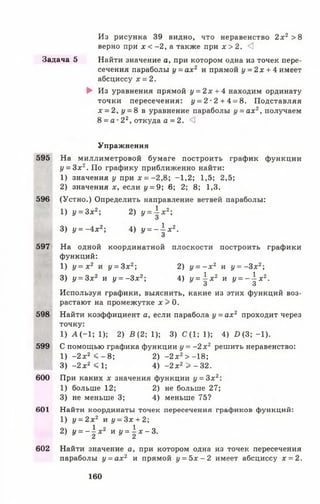 Из рисунка 39 видно, что неравенство 2х2 >8
верно при х < -2 , а также при х > 2. <3
Задача 5 Найти значение а, при котором одна из точек пере­
сечения параболы у = а х 2 и прямой у = 2х + 4 имеет
абсциссу х = 2.
► Из уравнения прямой у = 2 х + 4 находим ординату
точки пересечения: у = 2 -2 + 4 = 8. Подставляя
х = 2, у = 8 в уравнение параболы у = ах2, получаем
8 = а ■22, откуда а = 2. *3
Упражнения
595 На миллиметровой бумаге построить график функции
у = 3 х 2. По графику приближенно найти:
1) значения у при * = -2,8; -1,2; 1,5; 2,5;
2) значения х, если у = 9; 6; 2; 8; 1,3.
596 (Устно.) Определить направление ветвей параболы:
1) у = 3 х 2; 2) у =  х 2;
О
3) у = -4 х 2; 4) У = -  х 2.
597 На одной координатной плоскости построить графики
функций:
1) у = х 2 и у = 3 х 2; 2) у = - х 2 и у = - 3 х 2;
3) у = 3 х 2 и у = - 3 х 2; 4) у =  х 2 и у = -  х 2.
О У
Используя графики, выяснить, какие из этих функций воз­
растают на промежутке х > 0.
598 Найти коэффициент а, если парабола у = ах2 проходит через
точку:
1 ) А ( - 1 ; 1 ) ; 2) В (2; 1); 3) С (1; 1); 4 ) Я ( 3 ; - 1 ) .
599 С помощью графика функции у = - 2 х 2 решить неравенство:
1) - 2 х 2 < - 8; 2) -2 х 2> -1 8 ;
3) - 2 х 2 < 1; 4) -2 х 2 > - 32.
600 При каких х значения функции у = 3 х 2:
1) больше 12; 2) не больше 27;
3) не меньше 3; 4) меньше 75?
601 Найти координаты точек пересечения графиков функций:
1) у = 2 х 2 и у = Зх + 2;
2) У = ~  х 2 к у =  х - 3 .
602 Найти значение а, при котором одна из точек пересечения
параболы у = а х 2 и прямой у = 5 х - 2 имеет абсциссу х = 2.
160
 
