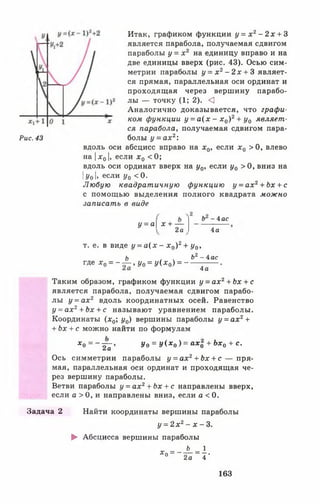 Рис. 43
Итак, графиком функции у = х 2- 2х + 3
является парабола, получаемая сдвигом
параболы у = х 2 на единицу вправо и на
две единицы вверх (рис. 43). Осью сим­
метрии параболы у = х 2- 2 х + 3 являет­
ся прямая, параллельная оси ординат и
проходящая через вершину парабо­
лы — точку (1; 2). <
Аналогично доказывается, что графи­
ком функции у = а ( х - х 0) 2+ у0 являет­
ся парабола, получаемая сдвигом пара­
болы у = а х 2:
вдоль оси абсцисс вправо на х0, если х0 > 0, влево
на |х 01, если х 0 < 0;
вдоль оси ординат вверх на у0, если у0 > 0 , вниз на
IУо I» если Уо <0-
Любую квадратичную функцию у = а х 2+ Ьх + с
с помощью выделения полного квадрата можно
записать в виде
Ь - 4 ас
у = а хн-----
У 1 2 а 4а
т. е. в виде у = а ( х - х 0) 2+ у0,
Ь , . Ь2 - 4ас
где х 0= - — , у 0= у ( х 0) = ~-
4 а
Таким образом, графиком функции у = ах2+ Ь х + с
является парабола, получаемая сдвигом парабо­
лы у = а х 2 вдоль координатных осей. Равенство
у = а х 2+ Ьх + с называют уравнением параболы.
Координаты (х0; у0) вершины параболы у = а х 2+
+ Ьх + с можно найти по формулам
х о = - тгг» Уо = У(.х о ) = а х о + Ь х о + с-&(I
Ось симметрии параболы у = ах2+ Ьх + с — пря­
мая, параллельная оси ординат и проходящая че­
рез вершину параболы.
Ветви параболы у = ах2+ Ьх + с направлены вверх,
если а >0 , и направлены вниз, если а < 0.
Задача 2 Найти координаты вершины параболы
у = 2 х 2- х - 3 .
► Абсцисса вершины параболы
х - - А - 1
* ° ~ 2 а ~ 4 '
163
 