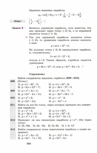 Ответ
Задача 3
Ордината вершины параболы
Л
Уо = ахЪ+ Ьхо + с = 2 ' ^ -  ~ 3 = ~3 1 •
і ; - З І
4 8
. <
Записать уравнение параболы, если известно, что
она проходит через точку (-2 ; 5), а ее вершиной
является точка (-1 ; 2).
► Так как вершиной параболы является точка
(-1 ; 2), то уравнение параболы можно записать
в виде
у = а ( х + I )2+ 2.
По условию точка (-2 ; 5) принадлежит параболе,
и, следовательно,
5 = а (-2 + I )2+ 2,
откуда а = 3. Таким образом, парабола задается
уравнением
у = 3( х + I )2+ 2, или у = Зх2+ 6 х + 5. <]
608
609
610
611
Упражнения
Найти координаты вершины параболы (608— 610).
(Устно.)
1) у = ( х - З)2- 2;
3) у = 5 ( х + 2)2- 7;
1) у = х 2+ 4х + 1;
3) у = 2 х 2- 6 х + 11;
1) у = х 2+ 2;
3) у = Зх2- 2 х 
612
613
2) у = ( х + 4)2+ 3;
4) у = - 4 ( х - I )2+ 5.
2) у = х 2- 6 х - 7 ;
4) у = - З х 2+ 1 8 х - 7 .
2) у = - х 2- 5;
4) у = - 4 х 2+ х.
Найти на оси О х точку, через которую проходит ось симмет­
рии параболы:
1) у = х 2+ 3; 2) у = ( х + 2)2;
3) у = -3 (х + 2)2+ 2; 4) у = ( х - 2)2+ 2;
5) у = х 2+ х + 1; 6) у = 2 х 2- Зх + 5.
Проходит ли ось симметрии параболы у = х 2- 10 х через
точку:
1) (5; 10); 2) (3; -8 ); 3) (5; 0); 4) (-5 ; 1)?
Найти координаты точек пересечения параболы с осями ко­
ординат:
1) у = х 2- Зх + 2; 2) у = - 2 х 2+ Зх - 1;
3) у = Зх2- 7х + 12; 4) у = 3 х 2- 4 х .
164
 