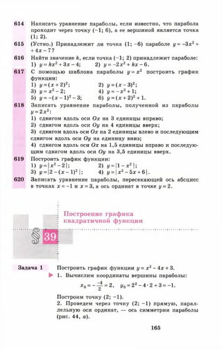 614 Написать уравнение параболы, если известно, что парабола
проходит через точку (-1 ; 6), а ее вершиной является точка
(1; 2).
615 (Устно.) Принадлежит ли точка (1; -6 ) параболе у = - 3 х 2+
+ 4 х - 7 ?
616 Найти значение к, если точка (-1 ; 2) принадлежит параболе:
1) у = к х 2+ З х - 4 ; 2) у = - 2 х 2 + кх - 6.
617 С помощью шаблона параболы у = х 2 построить график
функции:
1) у = ( х + 2)2; 2) у = ( х - З)2;
3) у = х 2- 2 ; 4) у = - х 2+ 1;
5) 1/= - ( х - 1 ) 2- 3 ; 6) у = ( х + 2)2+ 1.
618 Записать уравнение параболы, полученной из параболы
у = 2 х 2:
1) сдвигом вдоль оси Ох на 3 единицы вправо;
2) сдвигом вдоль оси Оу на 4 единицы вверх;
3) сдвигом вдоль оси Ох на 2 единицы влево и последующим
сдвигом вдоль оси Оу на единицу вниз;
4) сдвигом вдоль оси О х на 1,5 единицы вправо и последую­
щим сдвигом вдоль оси Оу на 3,5 единицы вверх.
619 Построить график функции:
1) у = х2- 2  ; 2) у =  1 - х 2 ;
3) г/= |2 —(дг —I )2 |; 4) у = х 2- 5х + 6 1.
620 Записать уравнение параболы, пересекающей ось абсцисс
в точках х = -1 и х = 3, а ось ординат в точке у = 2.
Построение графика
квадратичной функции
Задача 1 Построить график функции у = х 2- 4х + 3.
► 1. Вычислим координаты вершины параболы:
* 0= - ^ = 2, Уо = 22- 4 •2 + 3 = -1.
Построим точку (2; -1 ).
2. Проведем через точку (2; -1 ) прямую, парал­
лельную оси ординат, — ось симметрии параболы
(рис. 44, а).
165
 
