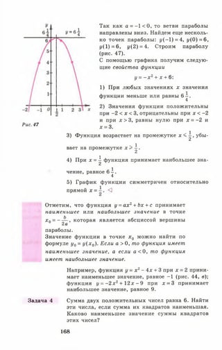 Так как а = -1 < 0 , то ветви параболы
У ~ б  направлены вниз. Найдем еще несколь­
ко точек параболы: (/(-1) = 4, у(О) = 6,
у{ 1) = 6, 1/(2) = 4. Строим параболу
(рис. 47).
С помощью графика получим следую­
щие свойства функции
у = - х 2+ х + 6:
1) При любых значениях х значения
функции меньше или равны 6 - .
4
2) Значения функции положительны
при -2 < х < 3, отрицательны при х < -2
и при х > 3, равны нулю при х = -2 и
Рис' 47 х = 3.
3) Функция возрастает на промежутке х < | , убы­
вает на промежутке х > | .
4) При х = ^ функция принимает наибольшее зна-
й 1чение, равное 6 - .
4
5) График функции симметричен относительно
прямой * = ^
Отметим, что функция у = ах2+ Ьх + с принимает
наименьшее или наибольшее значение в точке
х 0 = --£ ~, которая является абсциссой вершины
параболы.
Значение функции в точке х 0 можно найти по
формуле у0 = у ( х 0). Если а > 0 , то функция имеет
наименьшее значение, а если а < 0, то функция
имеет наибольшее значение.
Например, функция у - х 2- 4х + 3 при х = 2 прини­
мает наименьшее значение, равное -1 (рис. 44, в);
функция у = - 2 х 2+ 1 2 х - 9 при х = 3 принимает
наибольшее значение, равное 9.
Задача 4 Сумма двух положительных чисел равна 6. Найти
эти числа, если сумма их квадратов наименьшая.
Каково наименьшее значение суммы квадратов
этих чисел?
168
 