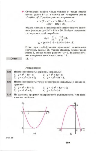 ► Обозначим первое число буквой х, тогда второе
число равно 6 - х, а сумма их квадратов равна
х 2+ (6 - х ) 2. Преобразуем это выражение:
х 2+ (6 - х ) 2= д:2+ 36 - 12х + х 2=
= 2х2-1 2 х + 36.
Задача свелась к нахождению наименьшего значе­
ния функции у = 2 х 2- 1 2 х + 36. Найдем координа­
ты вершины этой параболы:
у0= у {3) = 2 •9 - 12 •3 + 36 = 18.
Итак, при д: = 3 функция принимает наименьшее
значение, равное 18. Таким образом, первое число
равно 3, второе также равно 6 - 3 = 3. Значение сум­
мы квадратов этих чисел равно 18.
Ответ 18. <]
Упражнения
621 Найти координаты вершины параболы:
1) у = х 2 - 4 х - 5 ; 2) у = х 2+ 3х + 5;
3) у = - х 2- 2 х + 5; 4) у = - х 2+ 5х - 1.
622 Найти координаты точек пересечения параболы с осями ко­
ординат:
1) у = х 2- Зх + Ъ 2) у = - 2 х 2- 8 х + 10;
3) у = - 2 х 2+ 6; 4) у = 7 х 2+14.
623 По данному графику квадратичной функции (рис. 48) выяс­
нить ее свойства.
Рис. 48
169
 