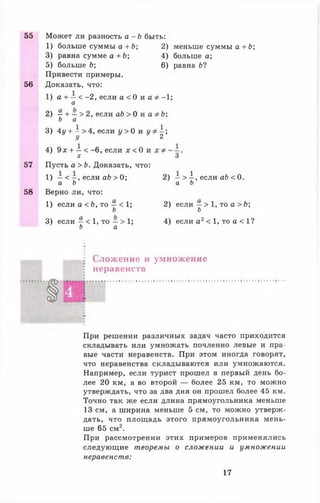 55 Может ли разность а - Ь быть:
1) больше суммы а +Ь;
3) равна сумме а + Ь;
5) больше Ь;
Привести примеры.
56 Доказать, что:
1) а + —< -2 , если а < 0 и а
а
2) —+ — > 2, если о 6 > 0 и а
Ь а
3) 4у + - > 4, если у > 0 и у
4) 9х + —< -6 , если х < 0 и
х
57 Пусть а > Ь. Доказать, что:
1) —< - , если аЬ > 0 ;
а Ь
58 Верно ли, что:
1) если а < Ь, то —< 1;
Ь
3) если —< 1, то —> 1;
Ь а
2) меньше суммы а +Ь;
4) больше а;
6) равна Ы
- 1;
Ь;
1.
2 ’
2) —> А, если аЬ < 0.
а Ь
2) если —> 1, то а > Ь;
ь
4) если а 2< 1, то а < 1?
Сложение и умножение
неравенств
При решении различных задач часто приходится
складывать или умножать почленно левые и пра­
вые части неравенств. При этом иногда говорят,
что неравенства складываются или умножаются.
Например, если турист прошел в первый день бо­
лее 20 км, а во второй — более 25 км, то можно
утверждать, что за два дня он прошел более 45 км.
Точно так же если длина прямоугольника меньше
13 см, а ширина меньше 5 см, то можно утверж­
дать, что площадь этого прямоугольника мень­
ше 65 см2.
При рассмотрении этих примеров применялись
следующие теоремы о сложении и умножении
неравенств:
17
 