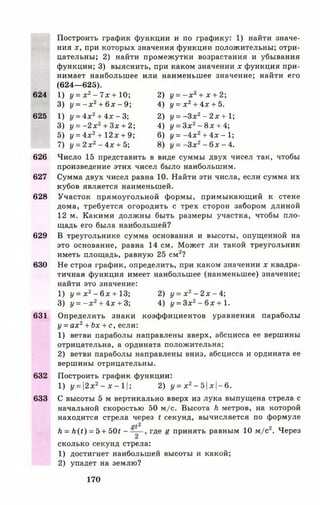 Построить график функции и по графику: 1) найти значе­
ния х, при которых значения функции положительны; отри­
цательны; 2) найти промежутки возрастания и убывания
функции; 3) выяснить, при каком значении х функция при­
нимает наибольшее или наименьшее значение; найти его
(624— 625).
624 1) у = х 2- 7 х + 10; 2) у = - х 2+ х + 2;
3) у = - х 2+ 6 х - 9 ; 4) у = х 2+ 4х + 5.
625 1) у = 4 х 2+ 4х -3 2) у = - З х 2- 2 х + 1;
3) у = - 2 х 2+ Зх + 2; 4) у = Зх2- 8 х + 4;
5) у = 4 х 2+ 12х + 9; 6) у = - 4 х 2+ 4х - 1;
7) у = 2 х 2- 4х + 5; 8) у = - З х 2 - 6х - 4.
626 Число 15 представить в виде суммы двух чисел так, чтобы
произведение этих чисел было наибольшим.
627 Сумма двух чисел равна 10. Найти эти числа, если сумма их
кубов является наименьшей.
628 Участок прямоугольной формы, примыкающий к стене
дома, требуется огородить с трех сторон забором длиной
12 м. Какими должны быть размеры участка, чтобы пло­
щадь его была наибольшей?
629 В треугольнике сумма основания и высоты, опущенной на
это основание, равна 14 см. Может ли такой треугольник
иметь площадь, равную 25 см2?
630 Не строя график, определить, при каком значении х квадра­
тичная функция имеет наибольшее (наименьшее) значение;
найти это значение:
1) у = х 2- 6х + 13; 2) у = х 2- 2 х - 4 ;
3) у = - х 2+ 4х + 3 4) у = 3 х 2- 6 х + 1.
631 Определить знаки коэффициентов уравнения параболы
у = ах2+ Ьх + с, если:
1) ветви параболы направлены вверх, абсцисса ее вершины
отрицательна, а ордината положительна;
2) ветви параболы направлены вниз, абсцисса и ордината ее
вершины отрицательны.
632 Построить график функции:
1) у = 2х2- х - 1|; 2) у = х2-5 | х | -6 .
633 С высоты 5 м вертикально вверх из лука выпущена стрела с
начальной скоростью 50 м/с. Высота к метров, на которой
находится стрела через < секунд, вычисляется по формуле
Л = Л(<) = 5 + 50* - где £ принять равным 10 м/с . Через
сколько секунд стрела:
1) достигнет наибольшей высоты и какой;
2) упадет на землю?
170
 