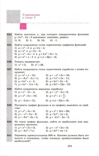 Упражнения
к главе V
634
635
636
637
638
639
640
641
Найти значения х, при которых квадратичная функция
у = 2 х 2- 5х + 3 принимает значение, равное:
1) 0; 2) 1; 3) 10; 4) -1 .
Найти координаты точек пересечения графиков функций:
1) у = х 2 - 4 и у = 2 х - 4 
2) у = х 2 и у = З х - 2 ;
3) у = х 2- 2 х - Ъ и у = 2 х 2+ Зх + ;
4) у = х 2+ х - 2 и і/= (х + 3 )(х -4 ).
Решить неравенство:
1) х2 <5 ; 2) х 2 >36.
Найти координаты точек пересечения параболы с осями ко­
ординат:
1) у = х 2+ х - 12; 2) у = - х 2+ З х+1 0 ;
3) у = - 8 х 2- 2х + 1; 4) у = 7х 2+ 4х - 11;
5) у = 5х2+ х - 1 ; 6) у = 5х2+ Зх - 2;
7) у = 4 х г - 1 1 х + 6; 8) у = Зх2+ 1 3 * - 10.
Найти координаты вершины параболы:
1) у = х 2- 4х - 5; 2) у = - х 2- 2 х + 3;
3) у = х 2- 6 х + 10;
5) у = - 2 х ( х + 2);
4) у = х 2+ х + - ;
4
6) у = ( х - 2 ) ( х + 3).
Построить график функции и по графику выяснить ее свой­
ства:
1) у = х 2- 5х + 6; 2) у = х 2+ 10х + 30;
3) у = - х 2- 6 х - 8; 4) у = 2 х 2- 5х + 2;
5) у = -З х 2- Зх + 1; 6) у = - 2 х 2- Зх - 3 .
Не строя график функции, найти ее наибольшее или наи­
меньшее значение:
1) у = х 2+ 2 х + 3; 2) у = - х 2+ 2 х + 3;
3) у = - З х 2+ 7х; 4) у = Зх2+ 4х + 5.
Периметр прямоугольника 600 м. Какими должны быть его
высота и основание, чтобы площадь прямоугольника была
наибольшей?
171
 
