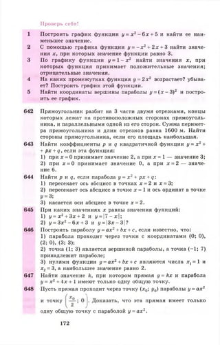1 Построить график функции у = х 2- 6 х + 5 и найти ее наи­
меньшее значение.
2 С помощью графика функции у = - х 2+ 2 х + 3 найти значе­
ния х, при которых значение функции равно 3.
3 По графику функции у = 1 - х 2 найти значения х, при
которых функция принимает положительные значения;
отрицательные значения.
4 На каких промежутках функция у = 2 х 2 возрастает? убыва­
ет? Построить график этой функции.
5 Найти координаты вершины параболы у = ( х - З)2 и постро­
ить ее график.
642 Прямоугольник разбит на 3 части двумя отрезками, концы
которых лежат на противоположных сторонах прямоуголь­
ника, и параллельными одной из его сторон. Сумма перимет­
ра прямоугольника и длин отрезков равна 1600 м. Найти
стороны прямоугольника, если его площадь наибольшая.
643 Найти коэффициенты р и д квадратичной функции у = х 2+
+ рх + 9 , если эта функция:
1) при х = 0 принимает значение 2, а при х = 1 — значение 3;
2) при х = 0 принимает значение 0, а при х = 2 — значе­
ние 6.
644 Найти р и д , если парабола у = х 2+ px + q:
1) пересекает ось абсцисс в точках х = 2 и х = 3;
2) пересекает ось абсцисс в точке х = 1 и ось ординат в точке
Проверь себя!
3) касается оси абсцисс в точке х = 2.
645 При каких значениях х равны значения функций:
1) у = х 2+ Зх + 2 и у =  7 -х  ;
2) у = 3х2 - б х + 3 и у = ]3л: —31?
646 Построить параболу у = ах2+ Ьх + с, если известно, что:
1) парабола проходит через точки с координатами (0; 0),
(2; 0), (3; 3);
2) точка (1; 3) является вершиной параболы, а точка (-1 ; 7)
принадлежит параболе;
3) нулями функции у = ах2+ Ьх + с являются числа дг, = 1 и
*2 = 3, а наибольшее значение равно 2.
647 Найти значение Л, при котором прямая у = к х и парабола
у = х г + 4 * + 1 имеют только одну общую точку.
648 Пусть прямая проходит через точку (х0; у0) параболы у = ах2
и точку
одну общую точку с параболой у = ах2.
что эта прямая имеет только
172
 