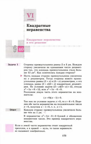 VIглава
Квадратные
неравенства
Квадратное неравенство
и его решение
Задача 1 Стороны прямоугольника равны 2 и 3 дм. Каждую
сторону увеличили на одинаковое число децимет­
ров так, что площадь прямоугольника стала боль­
ше 12 дм2. Как изменилась каждая сторона?
► Пусть каждая сторона прямоугольника увеличена
на х дециметров. Тогда стороны нового прямо­
угольника равны (2 + * ) и (3 + х) дециметрам, а его
площадь равна (2 + х )(3 + х ) квадратным децимет­
рам. По условию задачи (2 + х )(3 + х) > 12, откуда
х 2+ Ъх + 6 > 12, или х 2+ Ъх - 6 > 0.
Разложим левую часть этого неравенства на мно­
жители:
( * + 6 )(х - 1 )> 0 .
Так как по условию задачи л: > 0, то х + 6 > 0. Поде­
лив обе части неравенства на положительное число
х + 6, получим х - 1 > 0, т. е. д: > 1.
Ответ Каждую сторону прямоугольника увеличили боль­
ше чем на 1 дм. О
В неравенстве х 2+ 5х - 6 > 0 буквой х обозначено
неизвестное число. Это пример квадратного нера­
венства.
Если в левой части неравенства стоит квадратный
трехчлен, а в правой — нуль, то такое неравенст­
во называют квадратным.
173
 
