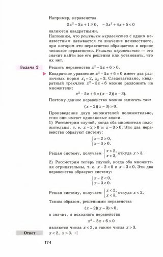 Задача 2
Ответ
Например, неравенства
2х2- З х + 1 > 0 , - Зх2+ 4х + 5 < О
являются квадратными.
Напомним, что решением неравенства с одним не­
известным называется то значение неизвестного,
при котором это неравенство обращается в верное
числовое неравенство. Решить неравенство — это
значит найти все его решения или установить, что
их нет.
Решить неравенство х2- 5х + 6 > 0.
► Квадратное уравнение х2- 5х + 6 = 0 имеет два раз­
личных корня х, = 2, х2= 3. Следовательно, квад­
ратный трехчлен х 2- 5х + 6 можно разложить на
множители:
х 2- 5х + 6 = (х - 2 )(х - 3).
Поэтому данное неравенство можно записать так:
(х - 2 )(х - 3) > 0.
Произведение двух множителей положительно,
если они имеют одинаковые знаки.
1) Рассмотрим случай, когда оба множителя поло­
жительны, т. е. х - 2 > 0 и х - 3 > 0 . Эти два нера­
венства образуют систему:
| х - 2 > 0,
} х - 3 > 0 .
Решая систему, получаем 1х > откуда х > 3.
[х > о,
2) Рассмотрим теперь случай, когда оба множите­
ля отрицательны, т. е. х - 2 < 0 и х - 3 < 0 . Эти два
неравенства образуют систему:
|х - 2 < 0,
| х - 3 < 0 .
Решая систему, получаем I х < откуда х < 2.
[х < о,
Таким образом, решениями неравенства
(х - 2 )(х - 3) > 0,
а значит, и исходного неравенства
х2- 5х + 6 > 0
являются числа х < 2, а также числа х > 3.
х < 2, х > 3. <
174
 