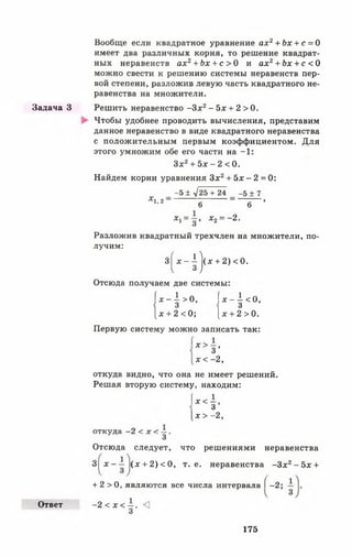 Задача З
Ответ
Вообще если квадратное уравнение ах2+ Ъх + с = О
имеет два различных корня, то решение квадрат­
ных неравенств а х 2+ Ъх + с > 0 и ах2+ Ьх + с < О
можно свести к решению системы неравенств пер­
вой степени, разложив левую часть квадратного не­
равенства на множители.
Решить неравенство -З х 2- 5 х + 2 > 0 .
Чтобы удобнее проводить вычисления, представим
данное неравенство в виде квадратного неравенства
с положительным первым коэффициентом. Для
этого умножим обе его части на —1:
Зх2+ 5* - 2 < 0.
Найдем корни уравнения З х 2+ 5х - 2 = 0:
-5 ± у125 + 24 -5 ± 7
* 1’2' 6 ~ ~ 6 ~ ’
Ху = —, х2= —2.
Разложив квадратный трехчлен на множители, по­
лучим:
3 ^ * - | |(х + 2 )< 0 .
Отсюда получаем две системы:
| *4> о, |*-{«>.
[х + 2 < 0; [х + 2 > 0.
Первую систему можно записать так:
* з ’
х < —2,
откуда видно, что она не имеет решений.
Решая вторую систему, находим:
!”* < —,
3[ х > - 2 ,
откуда -2 < х < —.
3
Отсюда следует, что решениями неравенства
3| х - — (х + 2) < 0, т. е. неравенства -З х 2- 5 х +
+ 2 > 0 , являются все числа интервала [ —2;
-2 < х < - . <
3
175
 