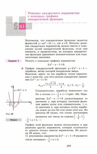 Решение квадратного неравенства
с помощью графика
квадратичной функции
§ 4 1
-
Напомним, что квадратичная функция задается
формулой у = ах2 + Ьх + с, где а ф 0. Поэтому реше­
ние квадратного неравенства можно свести к отыс­
канию нулей квадратичной функции, если они
имеются, и промежутков, на которых квадратич­
ная функция принимает положительные или отри­
цательные значения.
Задача 1 Решить с помощью графика неравенство
2 х 2- х - 1 < 0.
► График квадратичной функции г/= 2 х 2- х - 1 —
парабола, ветви которой направлены вверх.
Выясним, имеет ли эта парабола точки пересече­
ния с осью Ох, для чего решим квадратное уравне­
ние 2 х г - х - 1= 0:
х.г~
1± л/Т+8 1± 3. , 1
х ~ 1, х2= ~2
Следовательно, парабола пересекает ось
Ох в точках * = и х = 1 (рис. 49). Нера­
венству 2 х 2- х - 1 < 0 удовлетворяют те
значения х, при которых значения функ­
ции равны нулю или отрицательны, т. е.
те значения х, при которых точки парабо­
лы лежат на оси О х или ниже этой оси. Из
рисунка 49 видно, что этими значениями
Ответ
1
являются все числа из отрезка
<
[-*
2
График этой функции можно использовать и при
решении других неравенств, которые отличаются
от данного только знаком неравенства. Из рисун­
ка 49 видно, что:
1) решениями неравенства 2 х 2- х - 1 < 0 являются
числа интервала - ^ < х < 1;
177
 