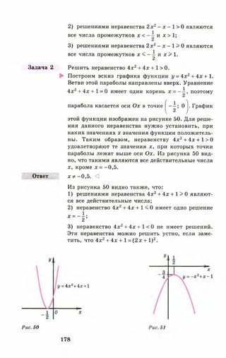 Задача 2
Ответ
У
_1 О
2
Рис. 50
2) решениями неравенства 2х 2- х - 1 > 0 являются
все числа промежутков х < и л:> 1;
3) решениями неравенства 2 х г - х - 1 > 0 являются
все числа промежутков л :< - |и л :> 1 .
Решить неравенство 4х2+ 4 х + 1 > 0 .
► Построим эскиз графика функции у =4х2+4х + 1.
Ветви этой параболы направлены вверх. Уравнение
4л:2+ 4 х + 1=0 имеет один корень х = - i , поэтому
парабола касается оси Ох в точке | - i ; 0 j. График
этой функции изображен на рисунке 50. Для реше­
ния данного неравенства нужно установить, при
каких значениях л: значения функции положитель­
ны. Таким образом, неравенству 4л:2+ 4л: + 1>0
удовлетворяют те значения л;, при которых точки
параболы лежат выше оси Ох. Из рисунка 50 вид­
но, что такими являются все действительные числа
х, кроме л: = -0,5.
л: * - 0 ,5 . <]
Из рисунка 50 видно также, что:
1) решениями неравенства 4л:2+ 4х + I > 0 являют­
ся все действительные числа;
2) неравенство 4л:2+ 4х + 1 < 0 имеет одно решение
* ~ ï ‘
3) неравенство 4л:2+ 4л:+1<0 не имеет решений.
Эти неравенства можно решить устно, если заме­
тить, что 4л:2+ 4х + 1 =(2л: + I)2.
= 4х2+4х+1
х
178
 
