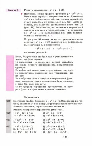 ► Изобразим эскиз графика функции у = - х 2+ х - 1.
Ветви этой параболы направлены вниз. Уравнение
- х 2+ х - 1 = 0не имеет действительных корней, по­
этому парабола не пересекает ось Ох. Следова­
тельно, эта парабола расположена ниже оси Ох
(рис. 51). Это означает, что значения квадратичной
функции при всех х отрицательны, т. е. неравенст­
во - х 2+ х - 1 < 0 выполняется при всех действи­
тельных значениях х. <3
Из рисунка 51 видно также, что решениями нера­
венства - х 2+ х - 1 < 0 являются все действитель­
ные значения х, а неравенства
- х 2+ х - 1 > 0 и - х 2+ х - 1 > 0
не имеют решений.
Итак, для решения квадратного неравенства с по­
мощью графика нужно:
1) определить направление ветвей параболы
по знаку первого коэффициента квадратичной
функции;
2) найти действительные корни соответствующе­
го квадратного уравнения или установить, что
их нет;
3) изобразить эскиз графика квадратичной функ­
ции, используя точки пересечения (или касания)
с осью Ох, если они есть;
4) по графику определить промежутки, на кото­
рых функция принимает нужные значения.
Задача 3 Решить неравенство - х 2+ х - 1 < 0 .
Упражнения
659 Построить график функции у = х 2+ х - 6. Определить по гра­
фику значения х, при которых функция принимает положи­
тельные значения; отрицательные значения.
Решить квадратное неравенство (660— 664).
660 1) х2- Зх + 2 < 0; 2) х2- Зх - 4 > 0;
3) - х 2+ Зх - 2 < 0; 4) - х 2 + З х + 4 > 0 .
661 1) 2 х2+ 7х - 4 < 0; 2) Зх2- 5х - 2 > 0;
3) -2 х 2+ х + 15* 0; 4) -4 х 2+ Зх + 1 < 0.
662 1) х2- 6х + 9 > 0; 2) х2- 14х + 49 < 0;
3) 4х2- 4х + 1 > 0; 4) 4х2- 20х + 25< 0;
5) -9 х 2- 6х - 1< 0; 6) -2 х 2+ 6 х - 4,5 < 0.
179
 