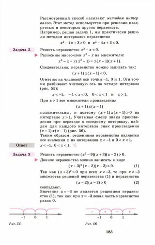 Рассмотренный способ называют методом интер­
валов. Этот метод используется при решении квад­
ратных и некоторых других неравенств.
Например, решая задачу 1, мы практически реши­
ли методом интервалов неравенства
х 2- 4 х + 3 > 0 и х 2- 4 х + 3 < 0 .
Задача 2 Решить неравенство х 3- х < 0.
► Разложим многочлен х3- х н а множители:
х3- х = х (х 2- 1) = х (х - 1)(х + 1).
Следовательно, неравенство можно записать так:
(х + 1) л:( д: - 1) < 0.
Отметим на числовой оси точки -1 , 0 и 1. Эти точ­
ки разбивают числовую ось на четыре интервала
(рис. 55):
х < —1, - 1 < х < 0 , 0 < х < 1 и х > 1 .
При х > 1 все множители произведения
(х + 1 )х (х - 1 )
положительны, и поэтому (х + 1 )х (х - 1) > 0 на
интервале х > 1 . Учитывая смену знака произве­
дения при переходе к соседнему интервалу, най­
дем для каждого интервала знак произведения
(х + 1 )х (х - 1) (рис. 56).
Таким образом, решениями неравенства являются
все значения х из интервалов х < - 1 и 0 < х < 1 .
Ответ х < - 1 , 0 < х < 1 . <3
Задача 3 Решить неравенство (х 2- 9 )(х + 3)(х - 2) > 0.
► Данное неравенство можно записать в виде
(х + З)2(х - 2)(х - 3) > 0. (1)
Так как (х + 3)2> 0 при всех х * - 3 , то при х * - 3
множества решений неравенства (1) и неравенства
(х - 2)(х - 3) > 0 (2)
совпадают.
Значение х = -3 не является решением неравен­
ства (1), так как при х = -3 левая часть неравенства
равна 0.
Рис. 55 Рис. 56
183
 