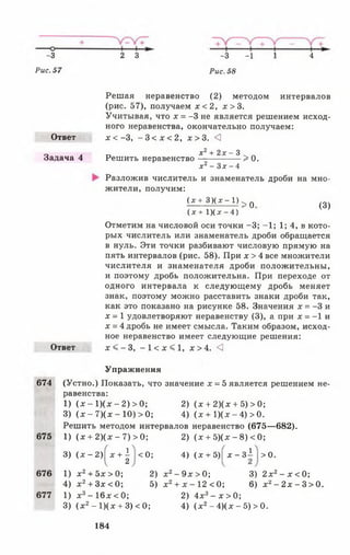 Рис. 57
-з 2 З
Рис. 58
- 3 - 1 1 4
Ответ
Задача 4
(3)
Ответ
Решая неравенство (2) методом интервалов
(рис. 57), получаем х < 2 , х > 3 .
Учитывая, что х = -3 не является решением исход­
ного неравенства, окончательно получаем:
х < - 3 , - 3 < х < 2 , х > 3 . <
х 2 + 2 х - 3
Решить неравенство-----------------> 0.
х 2 - З х - 4
Разложив числитель и знаменатель дроби на мно­
жители, получим:
(х + 3 ) ( х - 1 К 0
( х + 1)(дг- 4 ) "
Отметим на числовой оси точки -3 ; -1 ; 1; 4, в кото­
рых числитель или знаменатель дроби обращается
в нуль. Эти точки разбивают числовую прямую на
пять интервалов (рис. 58). При х > 4 все множители
числителя и знаменателя дроби положительны,
и поэтому дробь положительна. При переходе от
одного интервала к следующему дробь меняет
знак, поэтому можно расставить знаки дроби так,
как это показано на рисунке 58. Значения х = -3 и
х = 1 удовлетворяют неравенству (3), а при х = -1 и
х = 4 дробь не имеет смысла. Таким образом, исход­
ное неравенство имеет следующие решения:
х < - 3 , - 1 < х < 1 , х > 4 . <]
Упражнения
674 (Устно.) Показать, что значение х = 5 является решением не­
равенства:
1) (х - 1)(х - 2) > 0; 2) (х + 2)(х + 5 )> 0 ;
3) (х - 7)(х - 10) > 0; 4) (х + 1)(х - 4) > 0.
Решить методом интервалов неравенство (675— 682).
675 1) (х + 2)(х - 7) > 0; 2) (х + 5)(х - 8) < 0;
3) (х - 2) х + 1
2
<0 ; 4) (х + 5)| х - З І > 0.
676
677
1) х2+ 5х > 0; 2)
4) х 2+ 3 х < 0 ; 5)
1) х3- 1 6 х< 0;
3) (х 2- 1)(х + 3) < 0;
х 2- 9х >0;
х 2+ х - 12 < 0 ;
2) 4х3- х > 0;
4) (х 2- 4)(х - 5) > 0.
3) 2 х2- х < 0;
6) х 2- 2 х - 3> 0.
184
 
