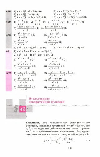 678
679
680
681
682
1) (х - 5 )2(х 2- 25) >0;
3) (х - 3)(х2- 9) <0;
5) (х - 8)(х - 1)(х2- 1) > 0;
2) (х + 7)2(х 2- 49) <0;
4) (х - 4)(х2- 16) >0;
6) (х - 5)(х + 2)(х2- 4) <0.
1) ——- >0; 2) — - < 0 ; 3) - > 0 ; 4) 3 , 5 + _х < 0 ;
х + 5 х + 3
5) (2х+ 1 )(х+ 2 )<0; 6)
1)
3)
х - 3
х 2 - 2х + 3
( х - 2 ) 2
X2- X
-т — > 0;
< 0 ;
3 + х
( х - 3)(2х + 4)
х + 1
(х + 4)2
2 х2 - 3 х + 1
9х 2 - 4
х - 7
2)
4)
> 0 .
> 0 ;
<0;
х‘ -4 х -г х ^
5) (х 2- 5х +6 )(х2- 1)>0; 6) (х +2 )(х2+ х - 1 2 )> 0 .
1) (х 2- 7 х + 1 2 )(х 2- х + 2 )< 0 ;
2) (х 2- Зх - 4)(х2- 2х - 15) < 0;
3)
5)
1)
3)
х - х - 1 2
х - 1
х2 + Зх - 10
х 2 + х - 2
х
>0;
;о;
+ 1>
х 2 - 7х - 8
х2 - 64
< 0;
4)
6)
2)
4)
6)
х - 4х - 12
х - 2
х 2 —3х —4
< 0;
х2+ х - 6
> 0 .
+ 2 - х < 5 - х
х2 + Зх х + 3
х 2+ 7 х + 10
х - 4
х2 - 16
2х + 5х - 12
> 0 ;
> 0.
Исследование
квадратичной функции
Напомним, что квадратичная функция — это
функция, заданная формулой у = а х 2+ Ьх + с, где
а, Ь, с — заданные действительные числа, причем
а * 0, х — действительная переменная. Эту функ­
цию можно также задать следующей формулой:
ч2
Ь
у = а х + ■
2а
Ьг - 4ас
4а
(1)
185
 