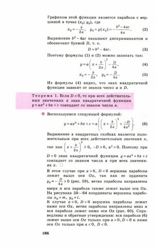 Графиком этой функции является парабола с вер­
шиной в точке ( х 0 у0), где
Выражение Ь2- 4ас называют дискриминантом и
обозначают буквой Б, т. е.
Поэтому формулы (1) и (2) можно записать так:
Из формулы (4) видно, что знак квадратичной
функции зависит от знаков чисел а и И.
Т е о р е м а 1. Если /) < 0, то при всех действитель­
ных значениях х знак квадратичной функции
у = ах2+ Ьх + с совпадает со знаком числа а.
• Воспользуемся следующей формулой:
Выражение в квадратных скобках является поло­
жительным при всех действительных значения х,
£ )< 0 знак квадратичной функции у = а х 2+ Ьх + с
совпадает со знаком числа а при всех значени­
ях х. О
В этом случае при а > 0 , £><0 вершина параболы
лежит выше оси Ох, так как ее ордината
У о ~ - — > 0 (рис. 59), ветви параболы направлены
4а
вверх и вся парабола также лежит выше оси Ох.
На рисунках 59— 64 координаты вершины парабо­
лы х 0 = т, у0 = I.
В случае а < 0 , Б < 0 вершина параболы лежит
ниже оси Ох, ветви параболы направлены вниз и
вся парабола лежит ниже оси Ох (рис. 60). Спра­
ведливы и обратные утверждения: вся парабола (6)
лежит выше оси О х только при а > 0, И < 0 и ниже
оси Ох только при а < 0, В < 0.
(2)
£> = Ъ2 - 4ас. (3)
(5)
(4)
2
так как > 0 , -1 )> 0 , а2> 0. Поэтому при
186
 