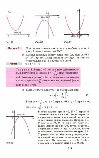 У
Рис. 59 Рис. 60
Задача 1 При каких значениях р вся парабола у = р х 2+
+ рх + 1 лежит выше оси Ох?
► Данная парабола лежит выше оси Ох, если р > 0 и
В = р 2- 4р < 0. Дискриминант Б = р ( р - 4) меньше
нуля только при р < 4, так как р > 0.
Ответ 0 < р < 4. О
Т е о р е м а 2. Если Б = 0, то при всех действитель­
ных значениях х, кроме х = ~ ^ ’ знак квадратич­
ной функции у = ах2+ Ьх + с совпадает со знаком
числа а; при х = - — значение квадратичной функ-
2а
ции равно нулю.
• Если Б = 0, то формула (6) принимает вид
У = а  х + ± (7)
Рис. 62
Если х ф , то и >0 при а > 0 и у < 0 при а < 0 ;
2а
если х = - — , то у = 0. О
2а
В этом случае при а > 0 , 1) = 0 вершина
параболы лежит на оси Ох, ветви параболы
направлены вверх и вся парабола, кроме
ее вершины, лежит выше оси Ох (рис. 61).
В случае а < 0 , £>=0 вершина параболы
также лежит на оси Ох, ветви параболы
направлены вниз и вся парабола, кроме
ее вершины, лежит ниже оси Ох (рис. 62).
Справедливы и обратные утверждения:
вся парабола, кроме ее вершины, лежит
выше оси Ох только при а > 0 , £>=0 и
ниже оси Ох только при а < 0 , 0 = 0.
187
 